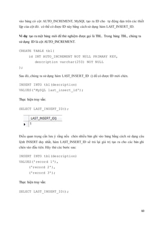 60
vào bảng có cột AUTO_INCREMENT, MySQL tạo ra ID cho tự động dựa trên các thiết
lập của cột đó. có thể có được ID này bằng cách sử dụng hàm LAST_INSERT_ID.
Ví dụ: tạo ra một bảng mới để thử nghiệm được gọi là TBL. Trong bảng TBL, chúng ta
sử dụng ID là cột AUTO_INCREMENT.
CREATE TABLE tbl(
id INT AUTO_INCREMENT NOT NULL PRIMARY KEY,
description varchar(250) NOT NULL
);
Sau đó, chúng ta sử dụng hàm LAST_INSERT_ID () để có được ID mới chèn.
INSERT INTO tbl(description)
VALUES('MySQL last_insert_id');
Thực hiện truy vấn:
SELECT LAST_INSERT_ID();
Điều quan trọng cần lưu ý rằng nếu chèn nhiều bản ghi vào bảng bằng cách sử dụng câu
lệnh INSERT duy nhất, hàm LAST_INSERT_ID sẽ trả lại giá trị tạo ra cho các bản ghi
chèn vào đầu tiên. Hãy thử các bước sau:
INSERT INTO tbl(description)
VALUES('record 1'),
('record 2'),
('record 3');
Thực hiện truy vấn:
SELECT LAST_INSERT_ID();
 