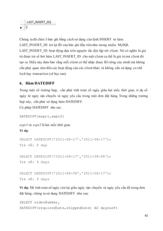 61
Chúng ta đã chèn 3 bản ghi bằng cách sử dụng câu lệnh INSERT và hàm
LAST_INSERT_ID trả lại ID của bản ghi đầu tiên như mong muốn. MySQL
LAST_INSERT_ID hoạt động dựa trên nguyên tắc độc lập với client. Nó có nghĩa là giá
trị được trả về bởi hàm LAST_INSERT_ID cho một client cụ thể là giá trị mà client đó
tạo ra. Điều này đảm bảo rằng mỗi client có thể nhận được ID riêng của mình mà không
cần phải quan tâm đến các hoạt động của các client khác và không cần sử dụng cơ chế
lock hay transaction (sẽ học sau).
6. Hàm DATEDIFF
Trong một số trường hợp, cần phải tính toán số ngày giữa hai mốc thời gian, ví dụ số
ngày từ ngày vận chuyển và ngày yêu cầu trong một đơn đặt hàng. Trong những trường
hợp này, cần phải sử dụng hàm DATEDIFF.
Cú pháp DATEDIFF như sau:
DATEDIFF(expr1,expr2)
expr1 và expr2 là hai mốc thời gian.
Ví dụ:
SELECT DATEDIFF('2011-08-17','2011-08-17');
Trả về: 0 day
SELECT DATEDIFF('2011-08-17','2011-08-08');
Trả về: 9 days
SELECT DATEDIFF('2011-08-08','2011-08-17');
Trả về: 9 days
Ví dụ: Để tính toán số ngày còn lại giữa ngày vận chuyển và ngày yêu cầu để trong đơn
đặt hàng, chúng ta sử dụng DATEDIFF như sau:
SELECT orderNumber,
DATEDIFF(requiredDate,shippedDate) AS daysLeft
 