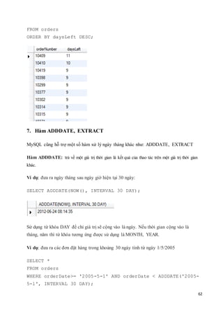 62
FROM orders
ORDER BY daysLeft DESC;
7. Hàm ADDDATE, EXTRACT
MySQL cũng hỗ trợ một số hàm xử lý ngày tháng khác như: ADDDATE, EXTRACT
Hàm ADDDATE: trả về một giá trị thời gian là kết quả của thao tác trên một giá trị thời gian
khác.
Ví dụ: đưa ra ngày tháng sau ngày giờ hiện tại 30 ngày:
SELECT ADDDATE(NOW(), INTERVAL 30 DAY);
Sử dụng từ khóa DAY để chỉ giá trị sẽ cộng vào là ngày. Nếu thời gian cộng vào là
tháng, năm thì từ khóa tương ứng được sử dụng là MONTH, YEAR.
Ví dụ: đưa ra các đơn đặt hàng trong khoảng 30 ngày tính từ ngày 1/5/2005
SELECT *
FROM orders
WHERE orderDate>= '2005-5-1' AND orderDate < ADDDATE('2005-
5-1', INTERVAL 30 DAY);
 