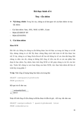 65
Bài thực hành số 6
Truy vấn nhóm
 Nội dung chính: Trong bài này, chúng ta sẽ làm quen với các hàm nhóm và truy
vấn nhóm:
- Các hàm nhóm: Sum, AVG, MAX và MIN , Count
- Mệnh đề GROUP BY
- Mệnh đề HAVING
1. Các hàm nhóm
Hàm SUM
Đôi khi các thông tin chúng ta cần không được lưu trữ thực sự trong các bảng cơ sở dữ
liệu, nhưng chúng ta có thể lấy được chúng bằng cách tính toán từ dữ liệu được lưu
trữ. Ví dụ, chúng ta có bảng OrderDetails để lưu trữ thông tin về các đơn đặt hàng. Khi
chúng ta nhìn vào đó, chúng ta không biết tổng số tiền của tất cả các sản phẩm bán
được là bao nhiêu. Tuy nhiên, hàm tính tổng SUM có thể giúp chúng ta trả lời câu hỏi
này. Trước hết chúng ta xem hoạt động của hàm SUM, việc thực hiện nhóm dữ liệu sẽ
trình bày trong phần 2
Ví dụ: Tính tổng số lượng hàng hóa hiện còn trong kho
SELECT sum(quantityInStock)
FROM products
Kết quả trả về như sau:
Hoặc để tính tổng số tiền chúng ta đã thu được từ đầu tới giờ, viết truy vấn như sau:
SELECT sum(priceEach * quantityOrdered) total
FROM orderdetails
 
