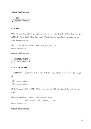66
Kết quả trả về như sau:
Hàm AVG
AVG được sử dụng để tính giá trị trung bình của một biểu thức, Nó không chấp nhận giá
trị NULL. Chúng ta có thể sử dụng AVG để tính toán giá trung bình của tất cả các sản
phẩm đã mua như sau:
SELECT AVG(buyPrice) average_buy_price
FROM Products
Kết quả trả về như sau:
Hàm MAX và MIN
Hàm MAX trả về giá trị lớn nhất và hàm MIN trả về giá trị nhỏ nhất của một tập các giá
trị.
MAX(expression)
MIN(expression)
Ví dụ: Sử dụng MAX và MIN để lấy ra mức giá cao nhất và mức giá nhỏ nhất của sản
phẩm.
SELECT MAX(buyPrice) highest_price,
MIN(buyPrice) lowest_price
FROM Products
Kết quả trả về như sau:
 