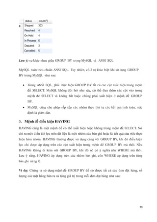 70
Lưu ý: sự khác nhau giữa GROUP BY trong MySQL và ANSI SQL
MySQL tuân theo chuẩn ANSI SQL. Tuy nhiên, có 2 sự khác biệt khi sử dụng GROUP
BY trong MySQL như sau:
 Trong ANSI SQL, phải thực hiện GROUP BY tất cả các cột xuất hiện trong mệnh
đề SELECT. MySQL không đòi hỏi như vậy, có thể đưa thêm các cột vào trong
mệnh đề SELECT và không bắt buộc chúng phải xuất hiện ở mệnh đề GROUP
BY.
 MySQL cũng cho phép sắp xếp các nhóm theo thứ tự các kết quả tính toán, mặc
định là giảm dần.
3. Mệnh đề điều kiện HAVING
HAVING cũng là một mệnh đề có thể xuất hiện hoặc không trong mệnh đề SELECT. Nó
chỉ ra một điều kiệ lọc trên dữ liệu là một nhóm các bản ghi hoặc là kết quả của việc thực
hiện hàm nhóm. HAVING thường được sử dụng cùng với GROUP BY, khi đó điều kiện
lọc chỉ được áp dụng trên các cột xuất hiện trong mệnh đề GROUP BY mà thôi. Nếu
HAVING không di kèm với GROUP BY, khi đó nó có ý nghĩa như WHERE mà thôi.
Lưu ý rằng, HAVING áp dụng trên các nhóm bản ghi, còn WHERE áp dụng trên từng
bản ghi riêng lẻ.
Ví dụ: Chúng ta sử dụng mệnh đề GROUP BY để có được tất cả các đơn đặt hàng, số
lượng các mặt hàng bán ra và tổng giá trị trong mỗi đơn đặt hàng như sau:
 