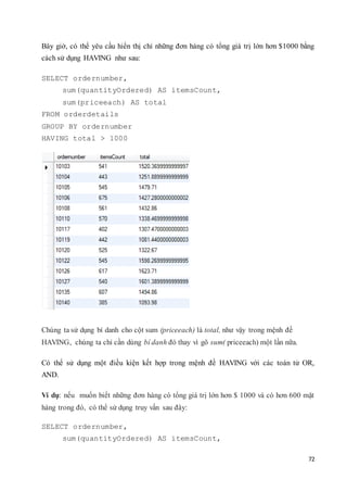 72
Bây giờ, có thể yêu cầu hiển thị chỉ những đơn hàng có tổng giá trị lớn hơn $1000 bằng
cách sử dụng HAVING như sau:
SELECT ordernumber,
sum(quantityOrdered) AS itemsCount,
sum(priceeach) AS total
FROM orderdetails
GROUP BY ordernumber
HAVING total > 1000
Chúng ta sử dụng bí danh cho cột sum (priceeach) là total, như vậy trong mệnh đề
HAVING, chúng ta chỉ cần dùng bí danh đó thay vì gõ sum( priceeach) một lần nữa.
Có thể sử dụng một điều kiện kết hợp trong mệnh đề HAVING với các toán tử OR,
AND.
Ví dụ: nếu muốn biết những đơn hàng có tổng giá trị lớn hơn $ 1000 và có hơn 600 mặt
hàng trong đó, có thể sử dụng truy vấn sau đây:
SELECT ordernumber,
sum(quantityOrdered) AS itemsCount,
 