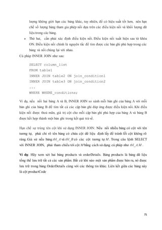 75
lượng không giới hạn các bảng khác, tuy nhiên, để có hiệu suất tốt hơn, nên hạn
chế số lượng bảng tham gia phép nối dựa trên các điều kiện nối và khối lượng dữ
liệu trong các bảng.
 Thứ hai, cần phải xác định điều kiện nối. Điều kiện nối xuất hiện sau từ khóa
ON. Điều kiện nối chính là nguyên tắc để tìm được các bản ghi phù hợp trong các
bảng và nối chúng lại với nhau.
Cú pháp INNER JOIN như sau:
SELECT column_list
FROM table1
INNER JOIN table2 ON join_condition1
INNER JOIN table3 ON join_condition2
...
WHERE WHERE_conditions;
Ví dụ, nếu nối hai bảng A và B, INNER JOIN so sánh mỗi bản ghi của bảng A với mỗi
bản ghi của bảng B để tìm tất cả các cặp bản ghi đáp ứng được điều kiện nối. Khi điều
kiện nối được thoả mãn, giá trị cột cho mỗi cặp bản ghi phù hợp của bảng A và bảng B
được kết hợp thành một bản ghi trong kết quả trả về.
Hạn chế sự trùng tên cột khi sử dụng INNER JOIN: Nếu nối nhiều bảng có cột với tên
tương tự, phải chỉ rõ tên bảng có chứa cột dữ liệu định lấy để tránh lỗi cột không rõ
ràng. Giả sử nếu bảng tbl_A và tbl_B có các cột tương tự M . Trong câu lệnh SELECT
với INNER JOIN, phải tham chiếu tới cột M bằng cách sử dụng cú pháp như tbl_A.M .
Ví dụ: Hãy xem xét hai bảng products và orderDetails. Bảng products là bảng dữ liệu
tổng thể lưu trữ tất cả các sản phẩm. Bất cứ khi nào một sản phẩm được bán ra, nó được
lưu trữ trong bảng OrderDetails cùng với các thông tin khác. Liên kết giữa các bảng này
là cột productCode
 