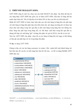 81
2. PHÉP NỐI TRÁI (LEFT JOIN)
LEFT JOIN cũng là một tùy chọn của câu lệnh SELECT cho phép lấy thêm dữ liệu từ
các bảng khác. LEFT JOIN bao gồm các từ khóa LEFT JOIN, tiếp theo là bảng thứ hai
muốn thực hiện nối. Yếu tố tiếp theo là từ khóa ON và theo sau bởi các điều kiện nối.
Mệnh đề LEFT JOIN sẽ được thực hiện như sau: khi một hàng từ bảng bên trái phù hợp
với một hàng từ bảng bên phải dựa trên điều kiện nối, nội dung của hàng đó sẽ được lựa
chọn như một dòng trong kết quả đầu ra. Khi một hàng trong bảng bên trái không tìm
được hàng nào phù hợp trong bảng nối, nó vẫn được xuất hiện trong kết quả đầu ra,
nhưng kết hợp với một hàng "giả" từ bảng bên phải với giá trị NULL cho tất cả các cột.
Tóm lại, LEFT JOIN cho phép chọn tất cả các hàng từ bảng bên trái ngay cả khi không
có bản ghi nào phù hợp với nó trong bảng bên phải.
Ví dụ: sử dụng LEFT JOIN
Chúng ta hãy xét vào hai bảng customers và orders. Nếu muốn biết một khách hàng với
hoá đơn nào đó của họ và tình trạng hoá đơn đó thế nào, có thể sử dụng MySQL LEFT
JOIN như sau:
SELECT c.customerNumber, customerName,orderNUmber, o.status
FROM customers c
 