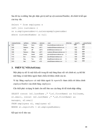 84
Sau đó lọc ra những bản ghi nhận giá trị null tại cột customerNumber, đó chính là kết quả
của truy vấn.
Select * from employees e
left join customers c
on e.employeenumber=c.salesrepemployeenumber
where customerNumber is null
3. PHÉP TỰ NỐI (Self Join)
Một phép tự nối là một kiểu nối trong đó một bảng được nối với chính nó, cụ thể khi
một bảng có một khóa ngoài tham chiếu tới khóa chính của nó.
Ví dụ: Bảng employees có một khóa ngoài là reportsTo tham chiếu tới khóa chính
employeeNumber của chính bảng employees.
Cần thiết phải sử dụng bí danh cho mỗi bản sao của bảng đó để tránh nhập nhằng
SELECT concat (e1.lastName ," ",e1.firstName) as fullname,
e1.email, concat (e2.lastName ," ",e2.firstName) as
manager, e2.email
FROM employees e1, employees e2
WHERE e1.reportsTo = e2.employeeNumber;
Kết quả trả về như sau:
 
