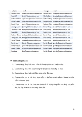 85
 Bài tập thực hành:
1. Đưa ra thông tin về các nhân viên và tên văn phòng nơi họ làm việc.
2. Đưa ra thông tin về tên khách hàng và tên các sản phẩm họ đã mua.
3. Đưa ra thông tin về các mặt hàng chưa có ai đặt mua.
4. Đưa ra thông tin về các đơn hàng (gồm orderDate, requiredDate, Status) và tổng
giá trị của đơn hàng.
5. Đưa ra thông tin về các dòng sản phẩm và số lượng sản phẩm của dòng sản phẩm
đó. Sắp xếp theo thứ tự số lượng giảm dần.
 