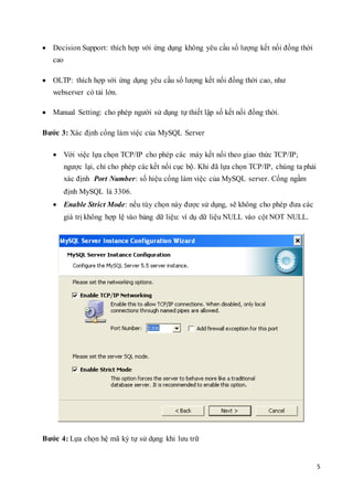 5
 Decision Support: thích hợp với ứng dụng không yêu cầu số lượng kết nối đồng thời
cao
 OLTP: thích hợp với ứng dụng yêu cầu số lượng kết nối đồng thời cao, như
webserver có tải lớn.
 Manual Setting: cho phép người sử dụng tự thiết lập số kết nối đồng thời.
Bước 3: Xác định cổng làm việc của MySQL Server
 Với việc lựa chọn TCP/IP cho phép các máy kết nối theo giao thức TCP/IP;
ngược lại, chỉ cho phép các kết nối cục bộ. Khi đã lựa chọn TCP/IP, chúng ta phải
xác định Port Number: số hiệu cổng làm việc của MySQL server. Cổng ngầm
định MySQL là 3306.
 Enable Strict Mode: nếu tùy chọn này được sử dụng, sẽ không cho phép đưa các
giá trị không hợp lệ vào bảng dữ liệu: ví dụ dữ liệu NULL vào cột NOT NULL.
Bước 4: Lựa chọn hệ mã ký tự sử dụng khi lưu trữ
 