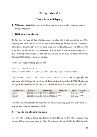 86
Bài thực hành số 8
Truy vấn con (Subquery)
 Nội dung chính: Khái niệm và sử dụng truy vấn con, truy vấn con tương quan và
không tương quan.
1. Khái niệm truy vấn con
Để kết hợp các bảng dữ liệu với nhau, ngoài các phép nối và các toán tử tập hợp, SQL
cung cấp một cách khác để trả lại dữ liệu từ nhiều bảng gọi là truy vấn con (subquery).
Khi một câu lệnh SELECT được sử dụng trong một câu lệnh khác, câu lệnh SELECT bên
trong được gọi là truy vấn con (subquery), cách gọi khác là truy vấn lồng (nested query),
truy vấn trong (inner query). Cơ bản một truy vấn con có thể được sử dụng ở bất cứ nơi
đâu mà một biểu thức có thể được sử dụng.
Ví dụ: Đưa ra các đơn hàng gần đây nhất
SELECT * FROM orders
WHERE orderDate = (SELECT MAX(orderDate) FROM orders)
Truy vấn con SELECT MAX(orderDate) FROM orders trả lại ngày gần đây
nhất trong các đơn hàng và giá trị này sẽ được sử dụng trong mệnh đề WHERE của truy
vấn ngoài. Kết hợp hai truy vấn trên sẽ trả lại danh sách các đơn hàng của ngày gần nhất.
Truy vấn con được chia làm hai loại: truy vấn con không tương quan (non-correlated) và
truy vấn con có tương quan (correlated)
2. Truy vấn con không tương quan
Một truy vấn con không tương quan là truy vấn con độc lập với truy vấn bên ngoài. Truy
vấn con không tương quan được thi hành thi hành đầu tiên và một lần duy nhất cho toàn
 