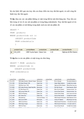 87
bộ câu lệnh. Kết quả của truy vấn con được điền vào truy vấn bên ngoài, và cuối cùng thi
hành truy vấn bên ngoài.
Ví dụ: đưa các các sản phẩm không có mặt trong bất kỳ một đơn hàng nào. Truy vấn con
bên trong sẽ trả về các mã sản phẩm có trong bảng orderdetails. Truy vấn bên ngoài sẽ trả
về các sản phẩm có mã không trong danh sách các mã sản phẩm đó.
SELECT *
FROM products
WHERE productCode not in
(SELECT productCode
FROM orderdetails
)
Ví dụ:đưa ra các sản phẩm có mặt trong các đơn hàng
SELECT * FROM products
WHERE productCode in
(SELECT productCode
FROM orderdetails
)
 