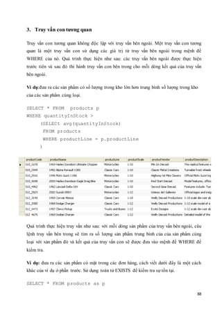 88
3. Truy vấn con tương quan
Truy vấn con tương quan không độc lập với truy vấn bên ngoài. Một truy vấn con tương
quan là một truy vấn con sử dụng các giá trị từ truy vấn bên ngoài trong mệnh đề
WHERE của nó. Quá trình thực hiện như sau: các truy vấn bên ngoài được thực hiện
trước tiên và sau đó thi hành truy vấn con bên trong cho mỗi dòng kết quả của truy vấn
bên ngoài.
Ví dụ:đưa ra các sản phẩm có số lượng trong kho lớn hơn trung bình số lượng trong kho
của các sản phẩm cùng loại.
SELECT * FROM products p
WHERE quantityInStock >
(SELECt avg(quantityInStock)
FROM products
WHERE productLine = p.productLine
)
Quá trình thực hiện truy vấn như sau: với mỗi dòng sản phẩm của truy vấn bên ngoài, câu
lệnh truy vấn bên trong sẽ tìm ra số lượng sản phẩm trung bình của của sản phẩm cùng
loại với sản phẩm đó và kết quả của truy vấn con sẽ được đưa vào mệnh đề WHERE để
kiểm tra.
Ví dụ: đưa ra các sản phẩm có mặt trong các đơn hàng, cách viết dưới đây là một cách
khác của ví dụ ở phần trước. Sử dụng toán tử EXISTS để kiểm tra sự tồn tại.
SELECT * FROM products as p
 