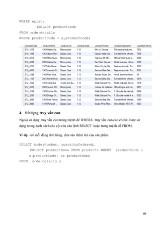 89
WHERE exists
(SELECT productCode
FROM orderdetails
WHERE productCode = p.productCode)
4. Sử dụng truy vấn con
Ngoài sử dụng truy vấn con trong mệnh đề WHERE, truy vấn con còn có thể được sử
dụng trong danh sách các cột của câu lệnh SELECT hoặc trong mệnh đề FROM.
Ví dụ: với mỗi dòng đơn hàng, đưa vào thêm tên của sản phẩm.
SELECT orderNumber, quantityOrdered,
(SELECT productName FROM products WHERE productCode =
o.productCode) as productName
FROM orderdetails o
 