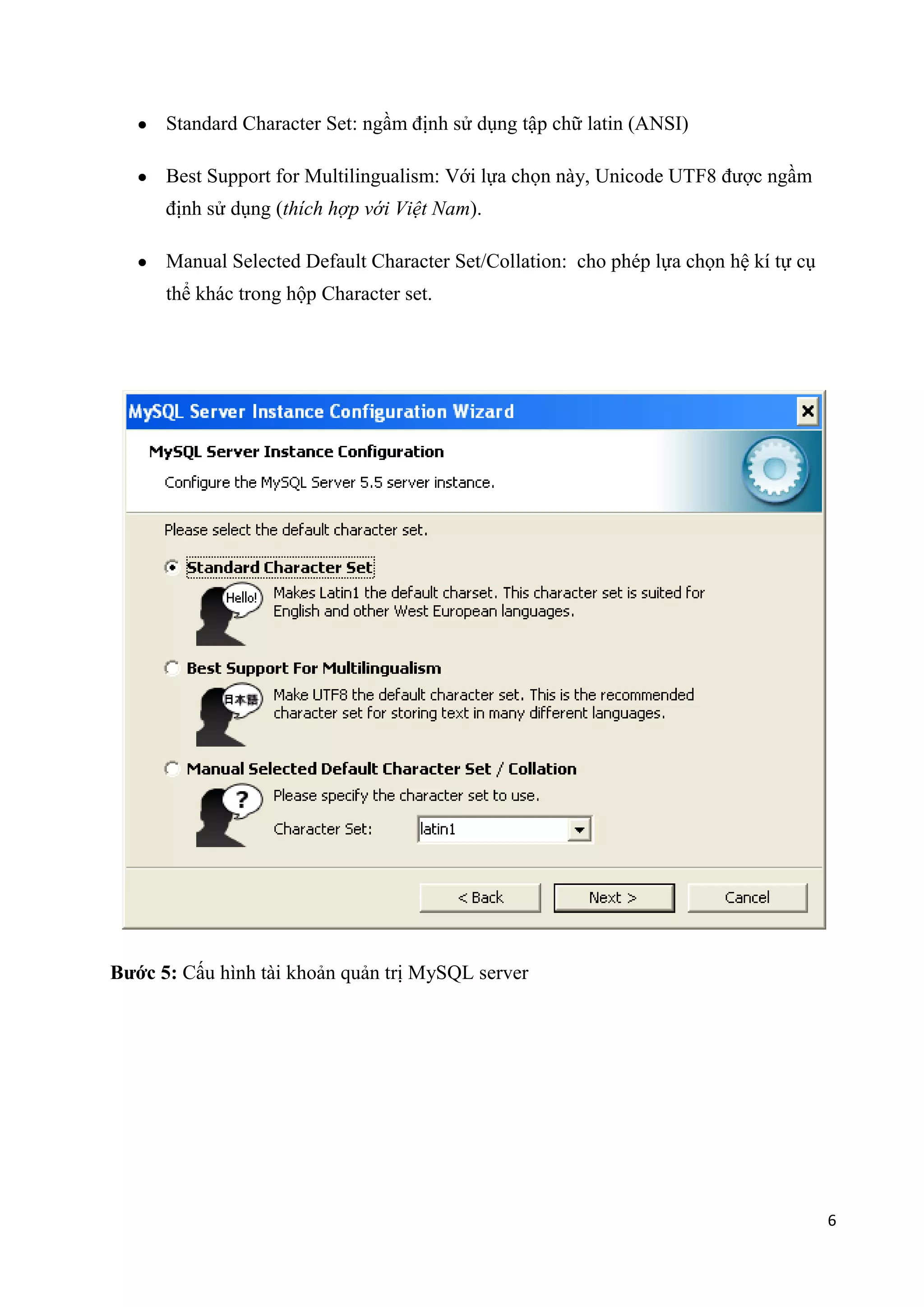 Standard Character Set: ngầm định sử dụng tập chữ latin (ANSI)
Best Support for Multilingualism: Với lựa chọn này, Unicode UTF8 được ngầm
định sử dụng (thích hợp với Việt Nam).
Manual Selected Default Character Set/Collation: cho phép lựa chọn hệ kí tự cụ
thể khác trong hộp Character set.

Bước 5: Cấu hình tài khoản quản trị MySQL server

6

 