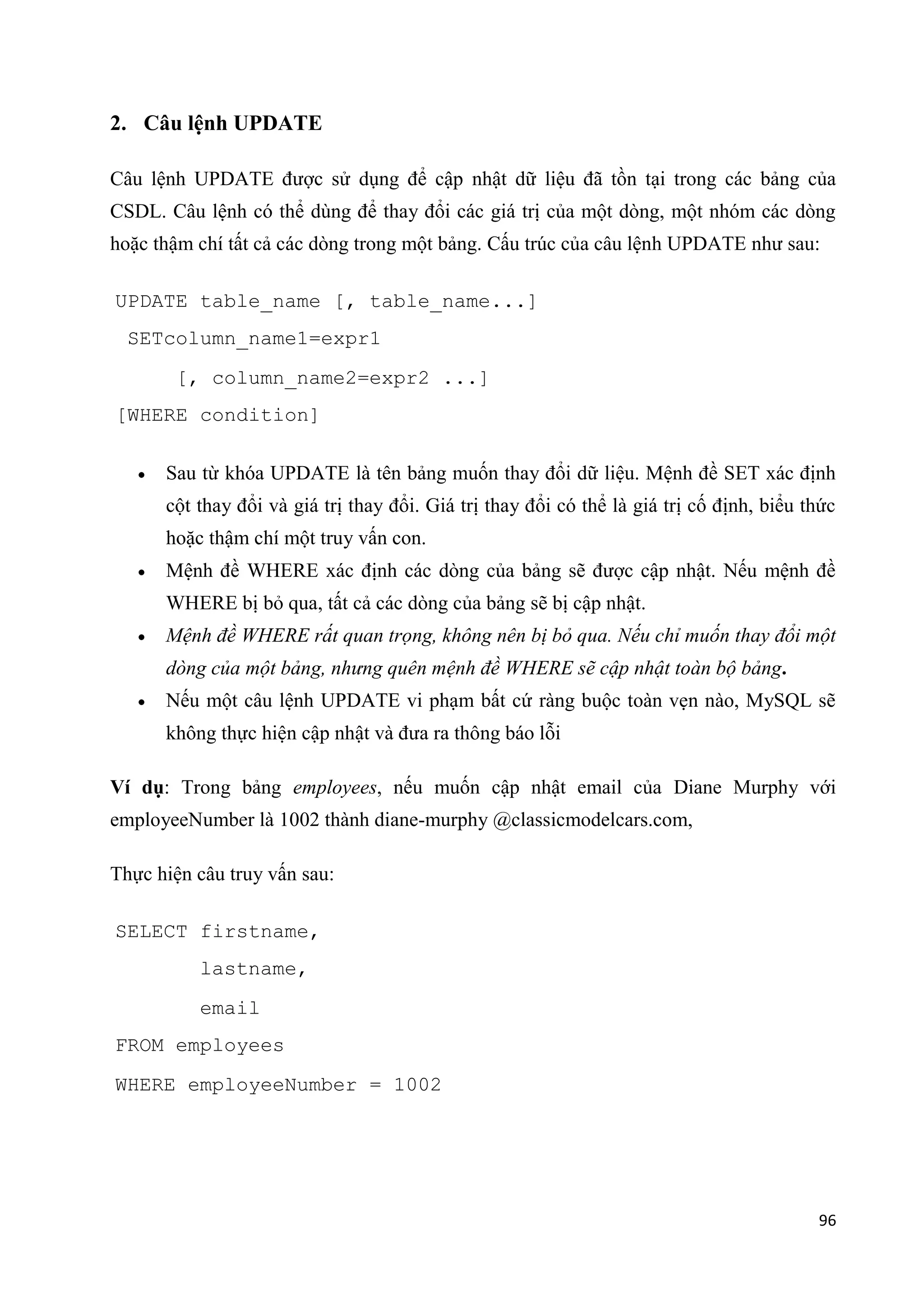 2. Câu lệnh UPDATE
Câu lệnh UPDATE được sử dụng để cập nhật dữ liệu đã tồn tại trong các bảng của
CSDL. Câu lệnh có thể dùng để thay đổi các giá trị của một dòng, một nhóm các dòng
hoặc thậm chí tất cả các dòng trong một bảng. Cấu trúc của câu lệnh UPDATE như sau:
UPDATE table_name [, table_name...]
SETcolumn_name1=expr1
[, column_name2=expr2 ...]
[WHERE condition]
Sau từ khóa UPDATE là tên bảng muốn thay đổi dữ liệu. Mệnh đề SET xác định
cột thay đổi và giá trị thay đổi. Giá trị thay đổi có thể là giá trị cố định, biểu thức
hoặc thậm chí một truy vấn con.
Mệnh đề WHERE xác định các dòng của bảng sẽ được cập nhật. Nếu mệnh đề
WHERE bị bỏ qua, tất cả các dòng của bảng sẽ bị cập nhật.
Mệnh đề WHERE rất quan trọng, không nên bị bỏ qua. Nếu chỉ muốn thay đổi một
dòng của một bảng, nhưng quên mệnh đề WHERE sẽ cập nhật toàn bộ bảng.
Nếu một câu lệnh UPDATE vi phạm bất cứ ràng buộc toàn vẹn nào, MySQL sẽ
không thực hiện cập nhật và đưa ra thông báo lỗi
Ví dụ: Trong bảng employees, nếu muốn cập nhật email của Diane Murphy với
employeeNumber là 1002 thành diane-murphy @classicmodelcars.com,
Thực hiện câu truy vấn sau:
SELECT firstname,
lastname,
email
FROM employees
WHERE employeeNumber = 1002

96

 