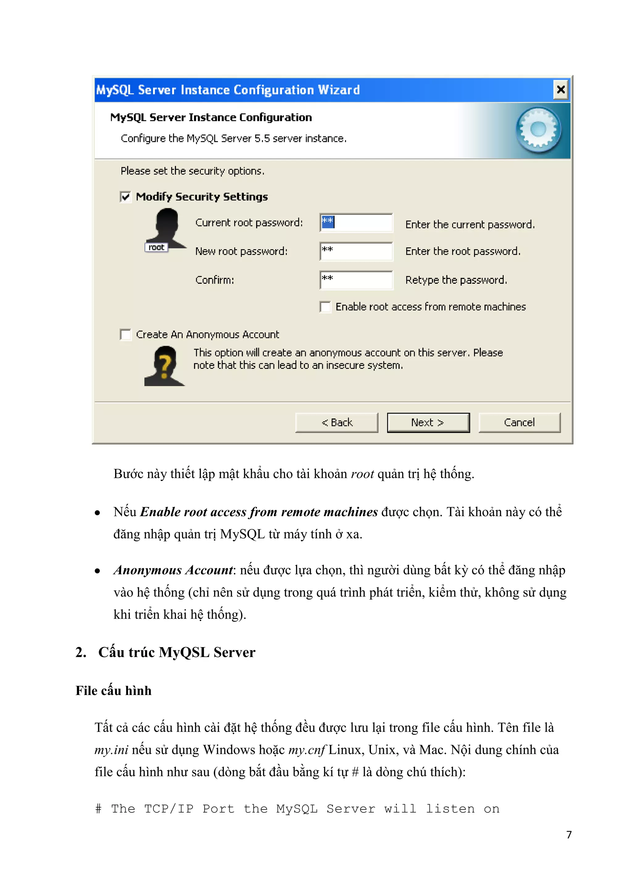Bước này thiết lập mật khẩu cho tài khoản root quản trị hệ thống.
Nếu Enable root access from remote machines được chọn. Tài khoản này có thể
đăng nhập quản trị MySQL từ máy tính ở xa.
Anonymous Account: nếu được lựa chọn, thì người dùng bất kỳ có thể đăng nhập
vào hệ thống (chỉ nên sử dụng trong quá trình phát triển, kiểm thử, không sử dụng
khi triển khai hệ thống).

2. Cấu trúc MyQSL Server
File cấu hình
Tất cả các cấu hình cài đặt hệ thống đều được lưu lại trong file cấu hình. Tên file là
my.ini nếu sử dụng Windows hoặc my.cnf Linux, Unix, và Mac. Nội dung chính của
file cấu hình như sau (dòng bắt đầu bằng kí tự # là dòng chú thích):
# The TCP/IP Port the MySQL Server will listen on
7

 