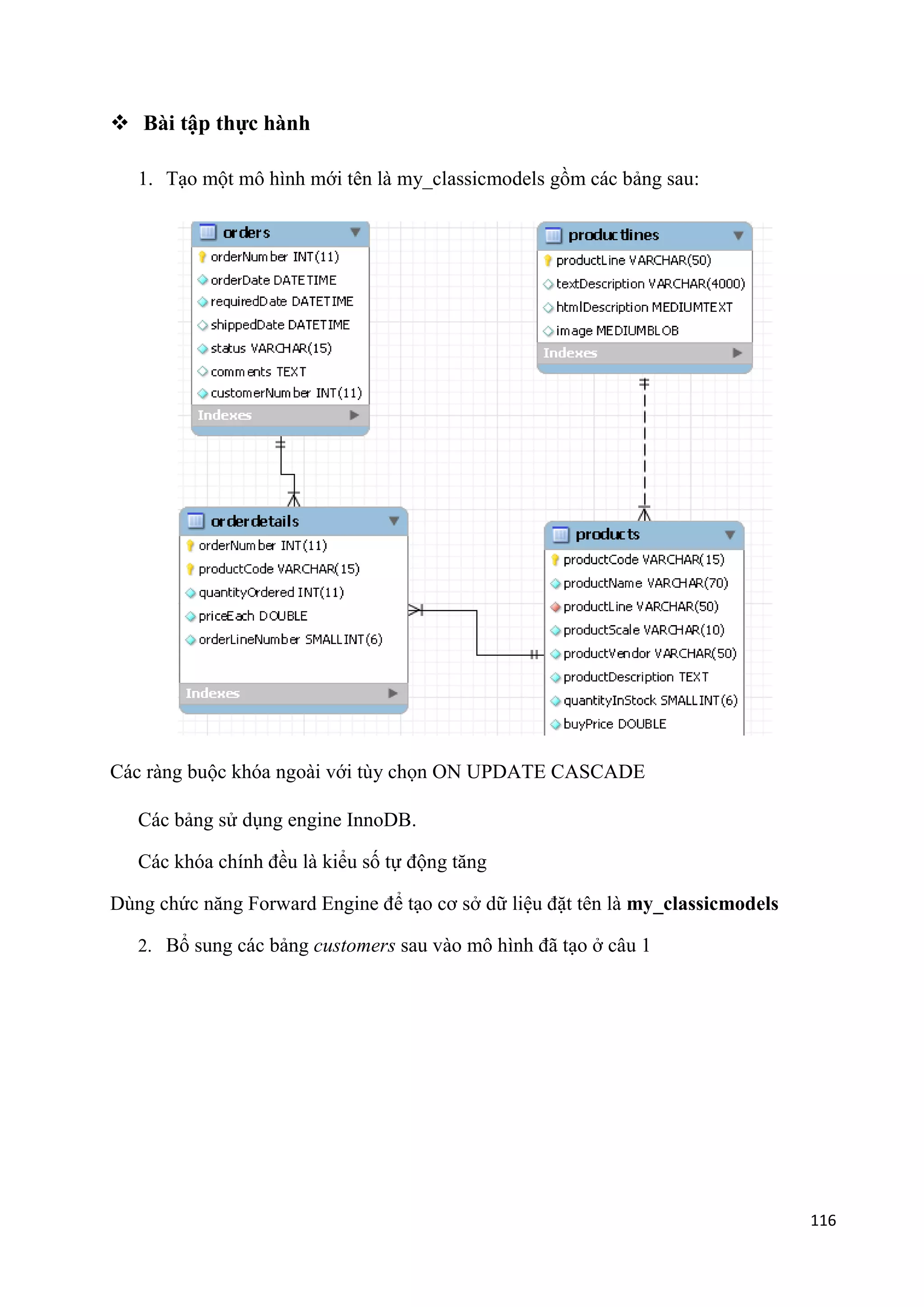  Bài tập thực hành
1. Tạo một mô hình mới tên là my_classicmodels gồm các bảng sau:

Các ràng buộc khóa ngoài với tùy chọn ON UPDATE CASCADE
Các bảng sử dụng engine InnoDB.
Các khóa chính đều là kiểu số tự động tăng
Dùng chức năng Forward Engine để tạo cơ sở dữ liệu đặt tên là my_classicmodels
2. Bổ sung các bảng customers sau vào mô hình đã tạo ở câu 1

116

 