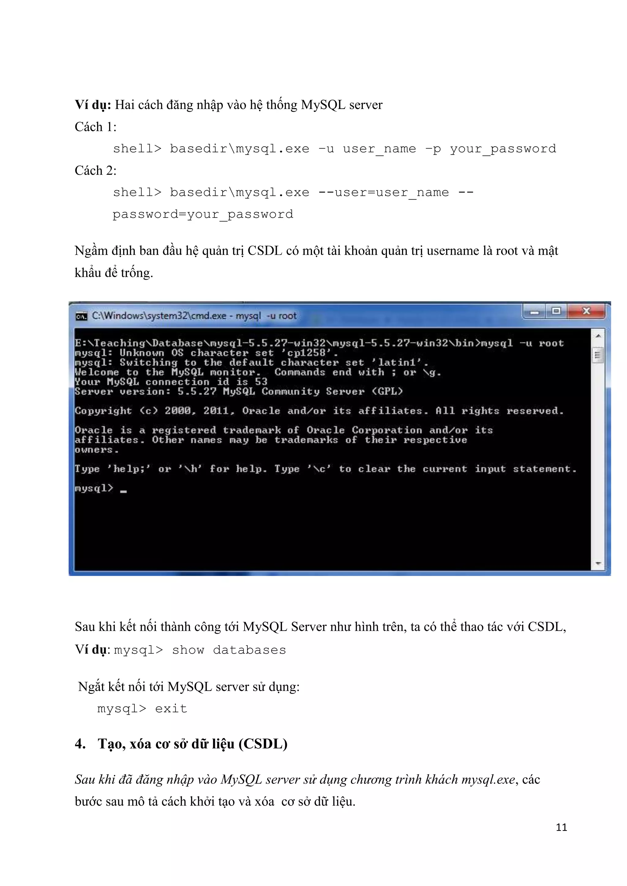 Ví dụ: Hai cách đăng nhập vào hệ thống MySQL server
Cách 1:
shell> basedirmysql.exe –u user_name –p your_password
Cách 2:
shell> basedirmysql.exe --user=user_name -password=your_password
name
.

Sau khi kết nối thành công tới MySQL Server như hình trên, ta có thể thao tác với CSDL,
Ví dụ: mysql> show databases
Ngắt kết nối tới MySQL server sử dụng:
mysql> exit

4. Tạo, xóa cơ sở dữ liệu (CSDL)
Sau khi đã đăng nhập vào MySQL server sử dụng chương trình khách mysql.exe, các
bước sau mô tả cách khởi tạo và xóa cơ sở dữ liệu.
11

 