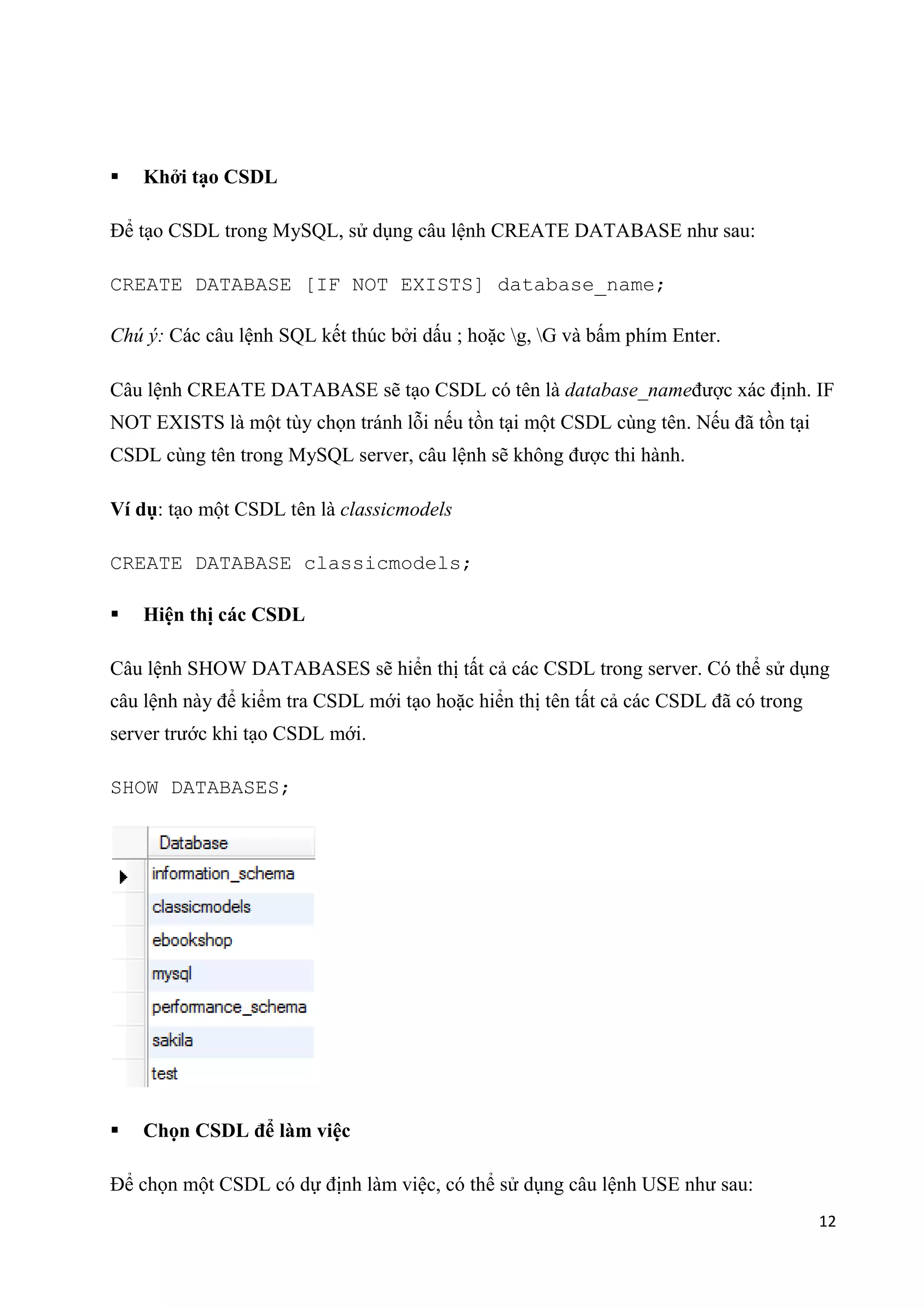 

Khởi tạo CSDL

Để tạo CSDL trong MySQL, sử dụng câu lệnh CREATE DATABASE như sau:
CREATE DATABASE [IF NOT EXISTS] database_name;
Chú ý: Các câu lệnh SQL kết thúc bởi dấu ; hoặc g, G và bấm phím Enter.
Câu lệnh CREATE DATABASE sẽ tạo CSDL có tên là database_nameđược xác định. IF
NOT EXISTS là một tùy chọn tránh lỗi nếu tồn tại một CSDL cùng tên. Nếu đã tồn tại
CSDL cùng tên trong MySQL server, câu lệnh sẽ không được thi hành.
Ví dụ: tạo một CSDL tên là classicmodels
CREATE DATABASE classicmodels;


Hiện thị các CSDL

Câu lệnh SHOW DATABASES sẽ hiển thị tất cả các CSDL trong server. Có thể sử dụng
câu lệnh này để kiểm tra CSDL mới tạo hoặc hiển thị tên tất cả các CSDL đã có trong
server trước khi tạo CSDL mới.
SHOW DATABASES;



Chọn CSDL để làm việc

Để chọn một CSDL có dự định làm việc, có thể sử dụng câu lệnh USE như sau:
12

 