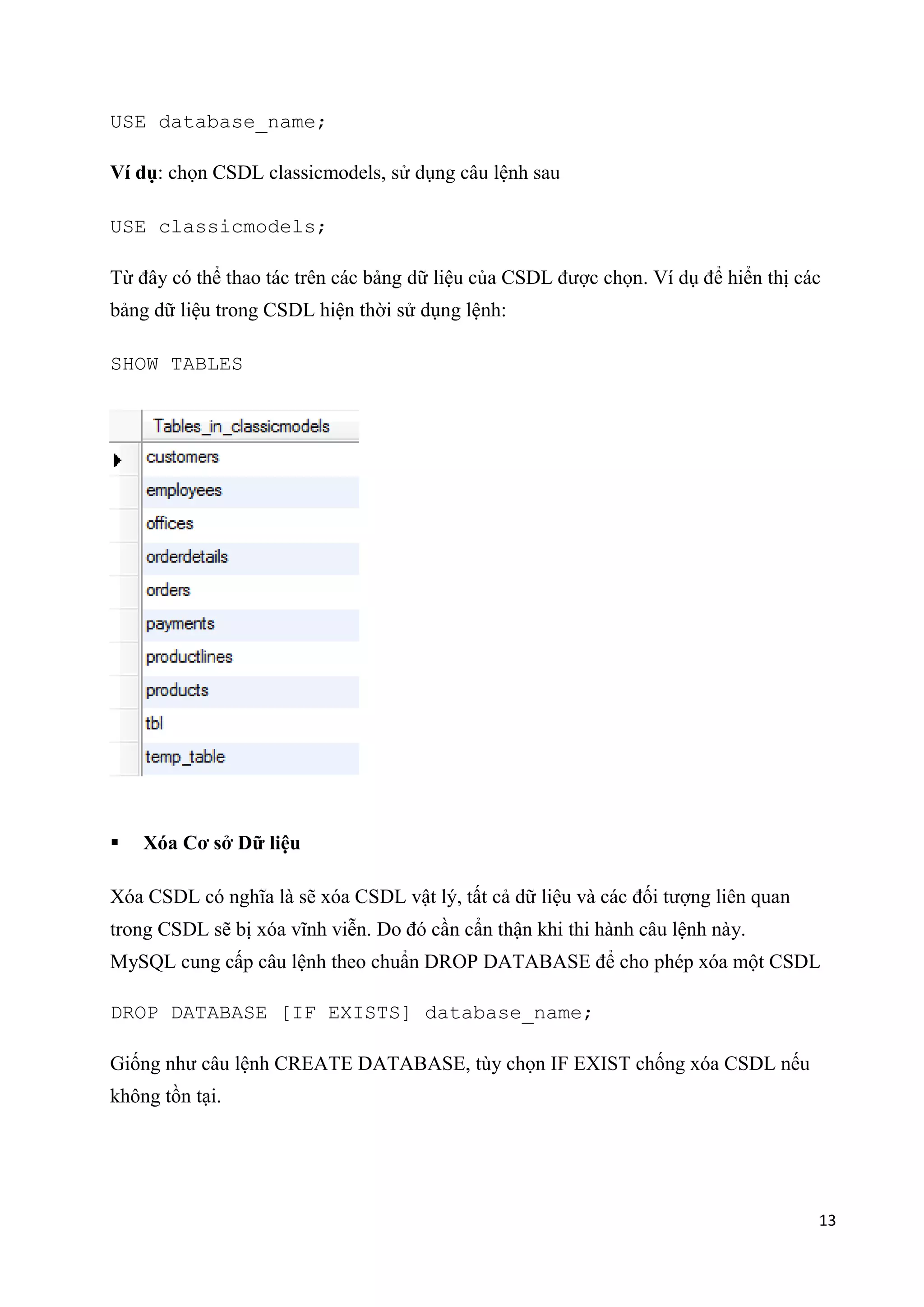USE database_name;
Ví dụ: chọn CSDL classicmodels, sử dụng câu lệnh sau
USE classicmodels;
Từ đây có thể thao tác trên các bảng dữ liệu của CSDL được chọn. Ví dụ để hiển thị các
bảng dữ liệu trong CSDL hiện thời sử dụng lệnh:
SHOW TABLES



Xóa Cơ sở Dữ liệu

Xóa CSDL có nghĩa là sẽ xóa CSDL vật lý, tất cả dữ liệu và các đối tượng liên quan
trong CSDL sẽ bị xóa vĩnh viễn. Do đó cần cẩn thận khi thi hành câu lệnh này.
MySQL cung cấp câu lệnh theo chuẩn DROP DATABASE để cho phép xóa một CSDL
DROP DATABASE [IF EXISTS] database_name;
Giống như câu lệnh CREATE DATABASE, tùy chọn IF EXIST chống xóa CSDL nếu
không tồn tại.

13

 