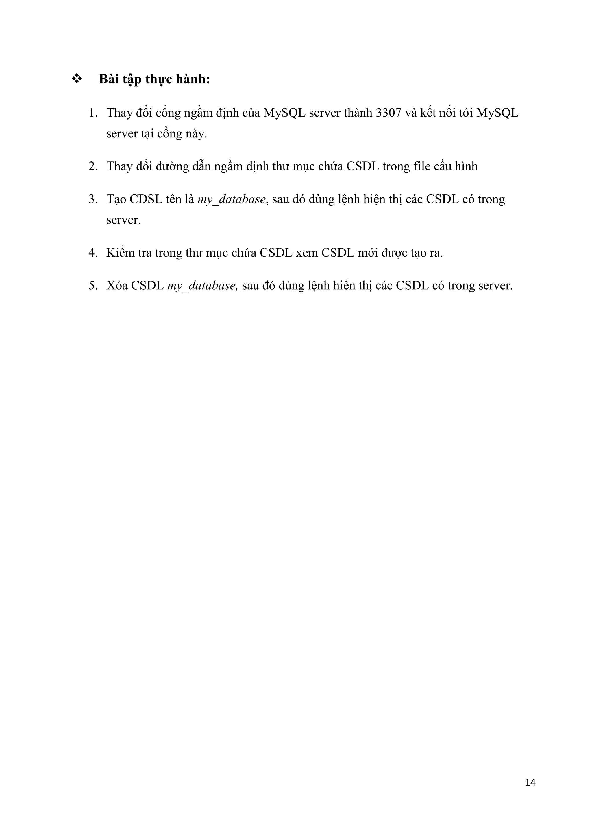 

Bài tập thực hành:
1. Thay đổi cổng ngầm định của MySQL server thành 3307 và kết nối tới MySQL
server tại cổng này.
2.
3. Tạo CDSL tên là my_database, sau đó dùng lệnh hiện thị các CSDL có trong
server.
4.

.

5. Xóa CSDL my_database, sau đó dùng lệnh hiển thị các CSDL có trong server.

14

 