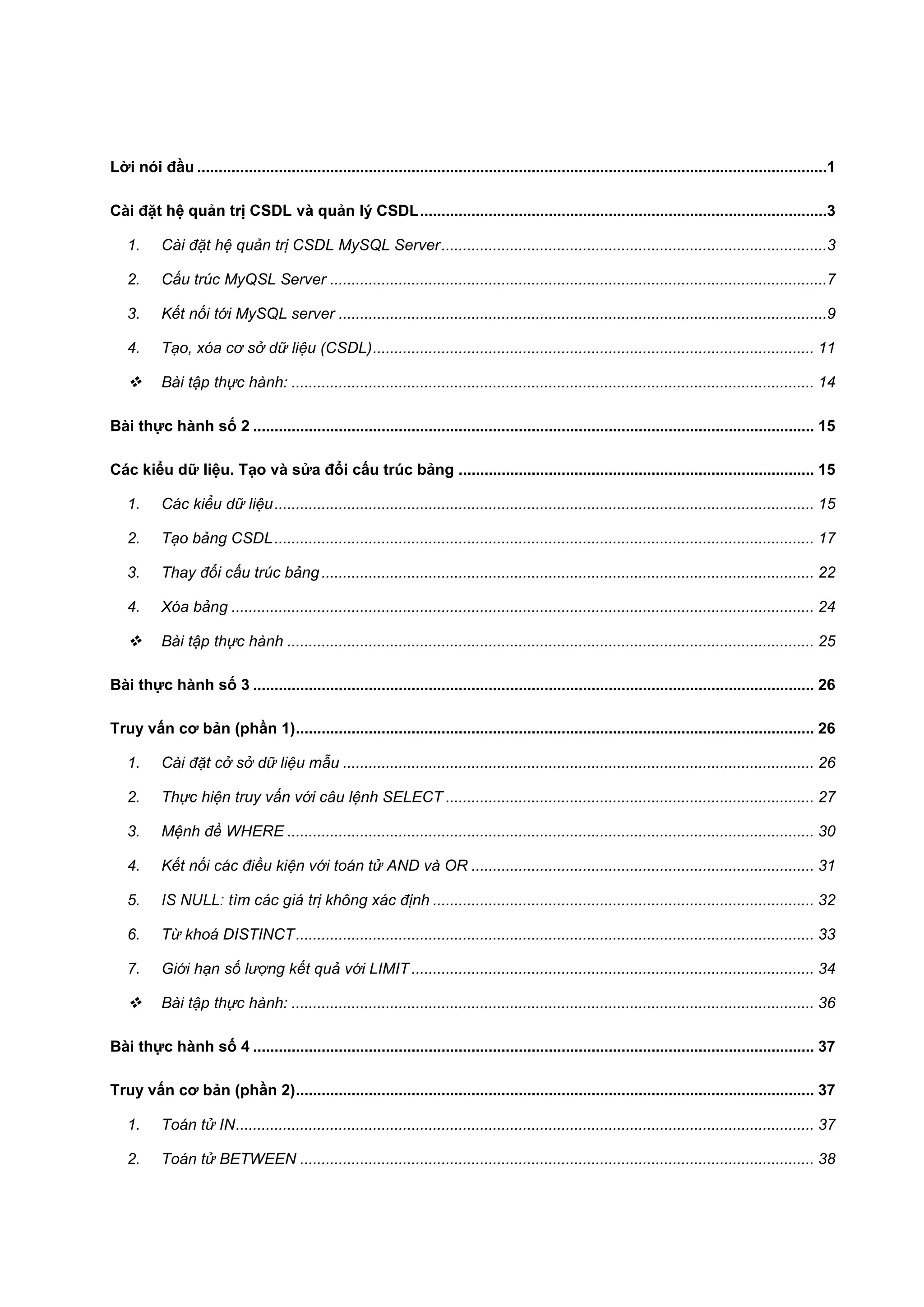 Lời nói đầu ...................................................................................................................................................1
Cài đặ

ản lý CSDL ...............................................................................................3

1.

Cài đặt hệ quản trị CSDL MySQL Server ..........................................................................................3

2.

Cấu trúc MyQSL Server ....................................................................................................................7

3.

Kết nối tới MySQL server ..................................................................................................................9

4.

Tạo, xóa cơ sở dữ liệu (CSDL) ....................................................................................................... 11



Bài tập thực hành: .......................................................................................................................... 14

Bài thực hành số 2 ................................................................................................................................... 15
Các kiểu dữ liệu. Tạo và sửa đổi cấu trúc bảng ................................................................................... 15
1.

Các kiểu dữ liệu .............................................................................................................................. 15

2.

Tạo bảng CSDL .............................................................................................................................. 17

3.

Thay đổi cấu trúc bảng ................................................................................................................... 22

4.

Xóa bảng ........................................................................................................................................ 24



Bài tập thực hành ........................................................................................................................... 25

Bài thực hành số 3 ................................................................................................................................... 26
Truy vấn cơ bản (phần 1) ......................................................................................................................... 26
1.

Cài đặt cở sở dữ liệu mẫu .............................................................................................................. 26

2.

Thực hiện truy vấn với câu lệnh SELECT ...................................................................................... 27

3.

Mệnh đề WHERE ........................................................................................................................... 30

4.

Kết nối các điều kiện với toán tử AND và OR ................................................................................ 31

5.

ị không xác định ......................................................................................... 32

6.

Từ khoá DISTINCT ......................................................................................................................... 33

7.

Giới hạn số lượng kết quả với LIMIT .............................................................................................. 34



Bài tập thực hành: .......................................................................................................................... 36

Bài thực hành số 4 ................................................................................................................................... 37
Truy vấn cơ bản (phần 2) ......................................................................................................................... 37
1.

Toán tử IN ....................................................................................................................................... 37

2.

Toán tử BETWEEN ........................................................................................................................ 38

 