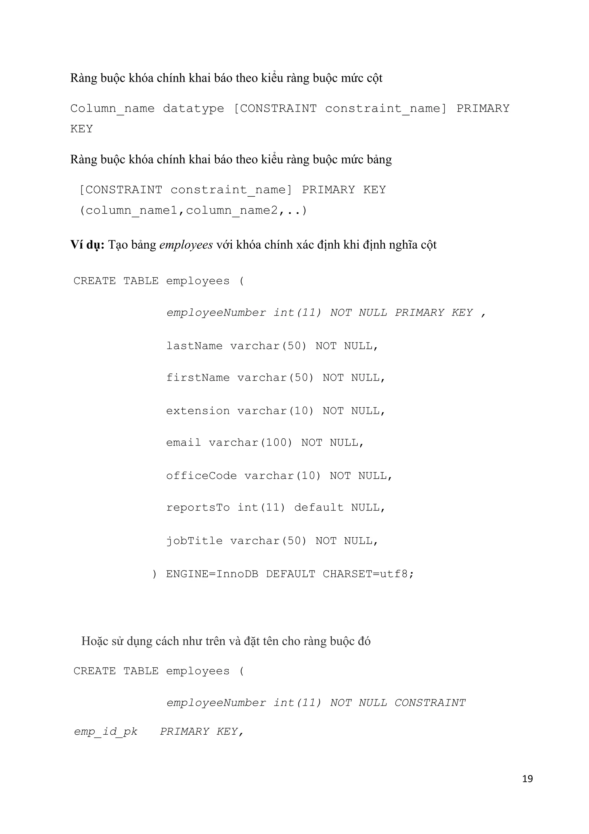 Ràng buộc khóa chính khai báo theo kiểu ràng buộc mức cột
Column_name datatype [CONSTRAINT constraint_name] PRIMARY
KEY
Ràng buộc khóa chính khai báo theo kiểu ràng buộc mức bảng
[CONSTRAINT constraint_name] PRIMARY KEY
(column_name1,column_name2,..)
Ví dụ: Tạo bảng employees với khóa chính xác định khi định nghĩa cột
CREATE TABLE employees (
employeeNumber int(11) NOT NULL PRIMARY KEY ,
lastName varchar(50) NOT NULL,
firstName varchar(50) NOT NULL,
extension varchar(10) NOT NULL,
email varchar(100) NOT NULL,
officeCode varchar(10) NOT NULL,
reportsTo int(11) default NULL,
jobTitle varchar(50) NOT NULL,
) ENGINE=InnoDB DEFAULT CHARSET=utf8;

Hoặc sử dụng cách như trên và đặt tên cho ràng buộc đó
CREATE TABLE employees (
employeeNumber int(11) NOT NULL CONSTRAINT
emp_id_pk

PRIMARY KEY,

19

 
