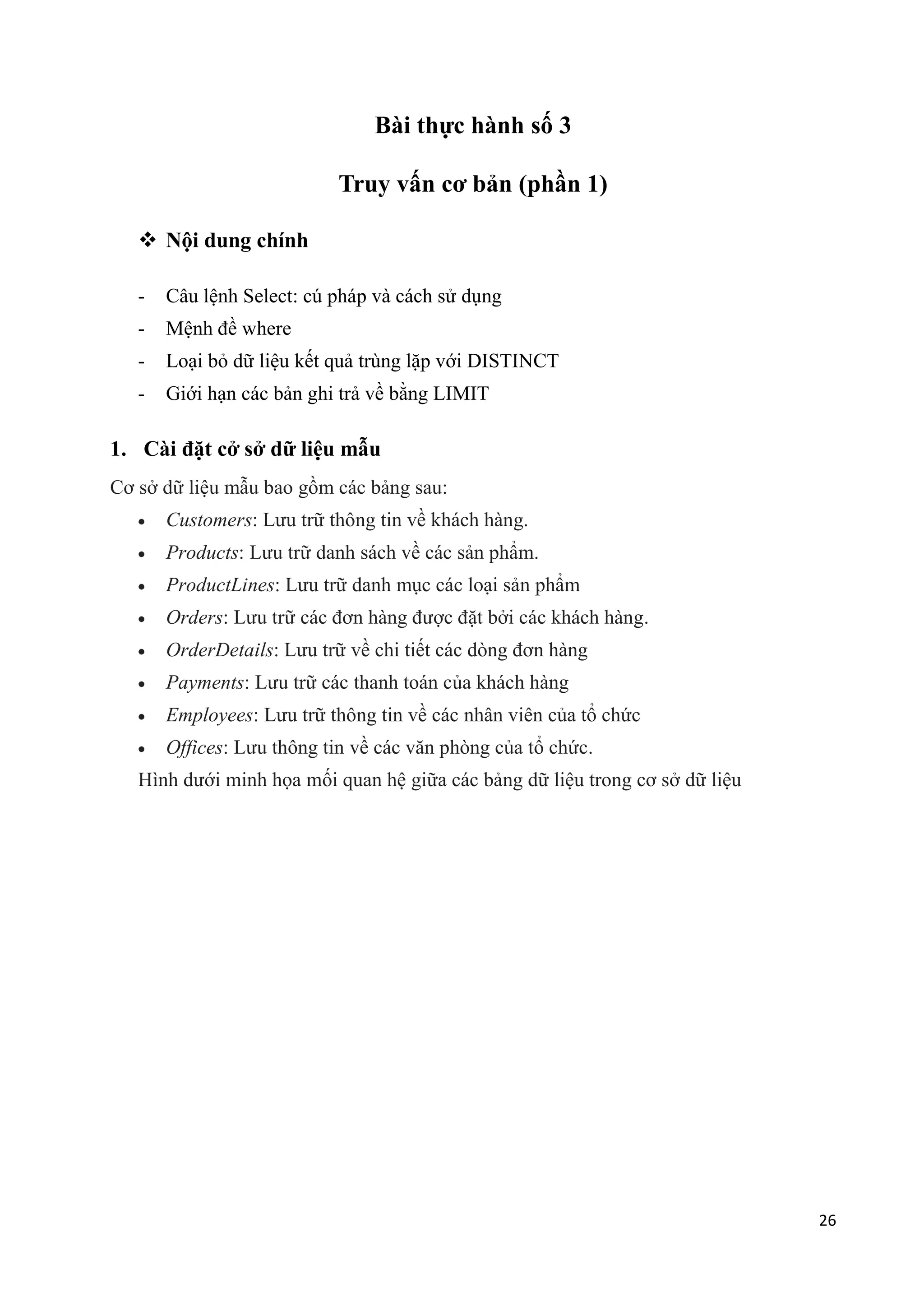 Bài thực hành số 3
Truy vấn cơ bản (phần 1)
 Nội dung chính
-

Câu lệnh Select: cú pháp và cách sử dụng

-

Mệnh đề where

-

Loại bỏ dữ liệu kết quả trùng lặp với DISTINCT

-

Giới hạn các bản ghi trả về bằng LIMIT

1. Cài đặt cở sở dữ liệu mẫu
Cơ sở dữ liệu mẫu bao gồm các bảng sau:
Customers: Lưu trữ thông tin về khách hàng.
Products: Lưu trữ danh sách về các sản phẩm.
ProductLines: Lưu trữ danh mục các loại sản phẩm
Orders: Lưu trữ các đơn hàng được đặt bởi các khách hàng.
OrderDetails: Lưu trữ về chi tiết các dòng đơn hàng
Payments: Lưu trữ các thanh toán của khách hàng
Employees: Lưu trữ thông tin về các nhân viên của tổ chức
Offices: Lưu thông tin về các văn phòng của tổ chức.
Hình dưới minh họa mối quan hệ giữa các bảng dữ liệu trong cơ sở dữ liệu

26

 