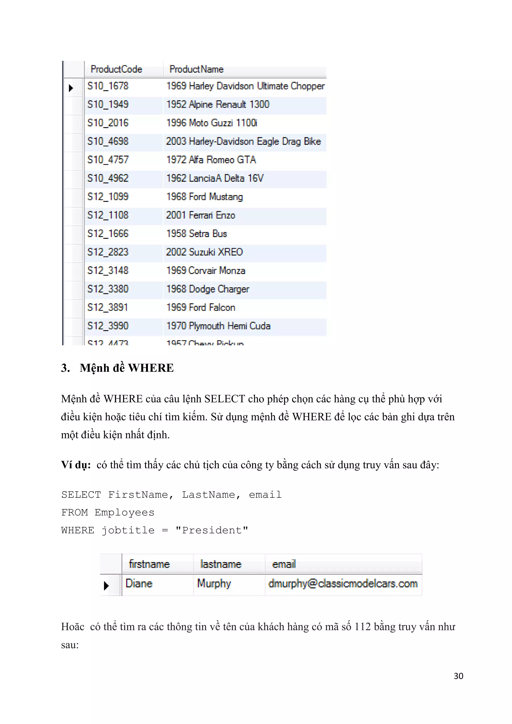 3. Mệnh đề WHERE
Mệnh đề WHERE của câu lệnh SELECT cho phép chọn các hàng cụ thể phù hợp với
điều kiện hoặc tiêu chí tìm kiếm. Sử dụng mệnh đề WHERE để lọc các bản ghi dựa trên
một điều kiện nhất định.
Ví dụ: có thể tìm thấy các chủ tịch của công ty bằng cách sử dụng truy vấn sau đây:
SELECT FirstName, LastName, email
FROM Employees
WHERE jobtitle = "President"

Hoăc có thể tìm ra các thông tin về tên của khách hàng có mã số 112 bằng truy vấn như
sau:
30

 