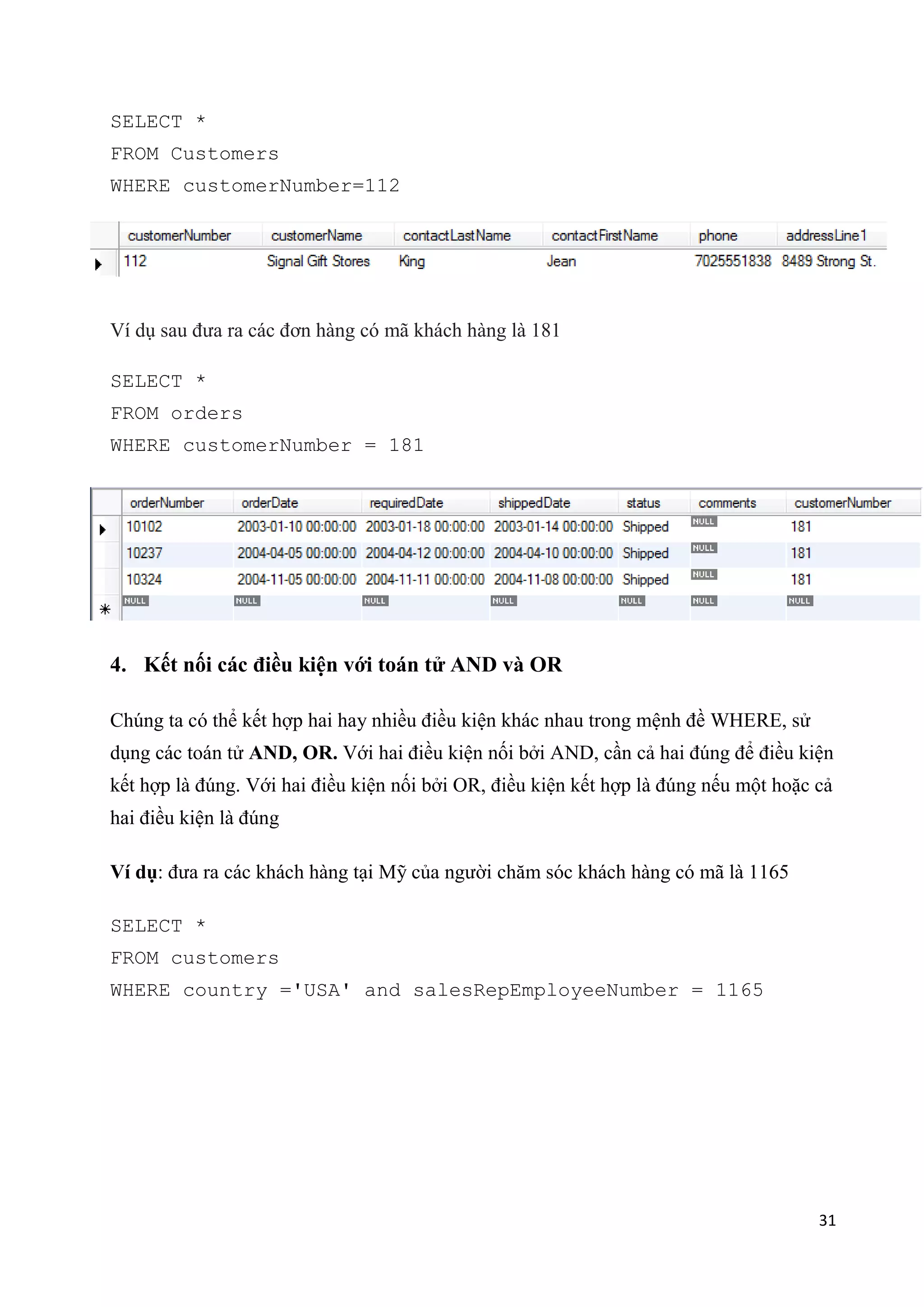 SELECT *
FROM Customers
WHERE customerNumber=112

Ví dụ sau đưa ra các đơn hàng có mã khách hàng là 181
SELECT *
FROM orders
WHERE customerNumber = 181

4. Kết nối các điều kiện với toán tử AND và OR
Chúng ta có thể kết hợp hai hay nhiều điều kiện khác nhau trong mệnh đề WHERE, sử
dụng các toán tử AND, OR. Với hai điều kiện nối bởi AND, cần cả hai đúng để điều kiện
kết hợp là đúng. Với hai điều kiện nối bởi OR, điều kiện kết hợp là đúng nếu một hoặc cả
hai điều kiện là đúng
Ví dụ: đưa ra các khách hàng tại Mỹ của người chăm sóc khách hàng có mã là 1165
SELECT *
FROM customers
WHERE country ='USA' and salesRepEmployeeNumber = 1165

31

 