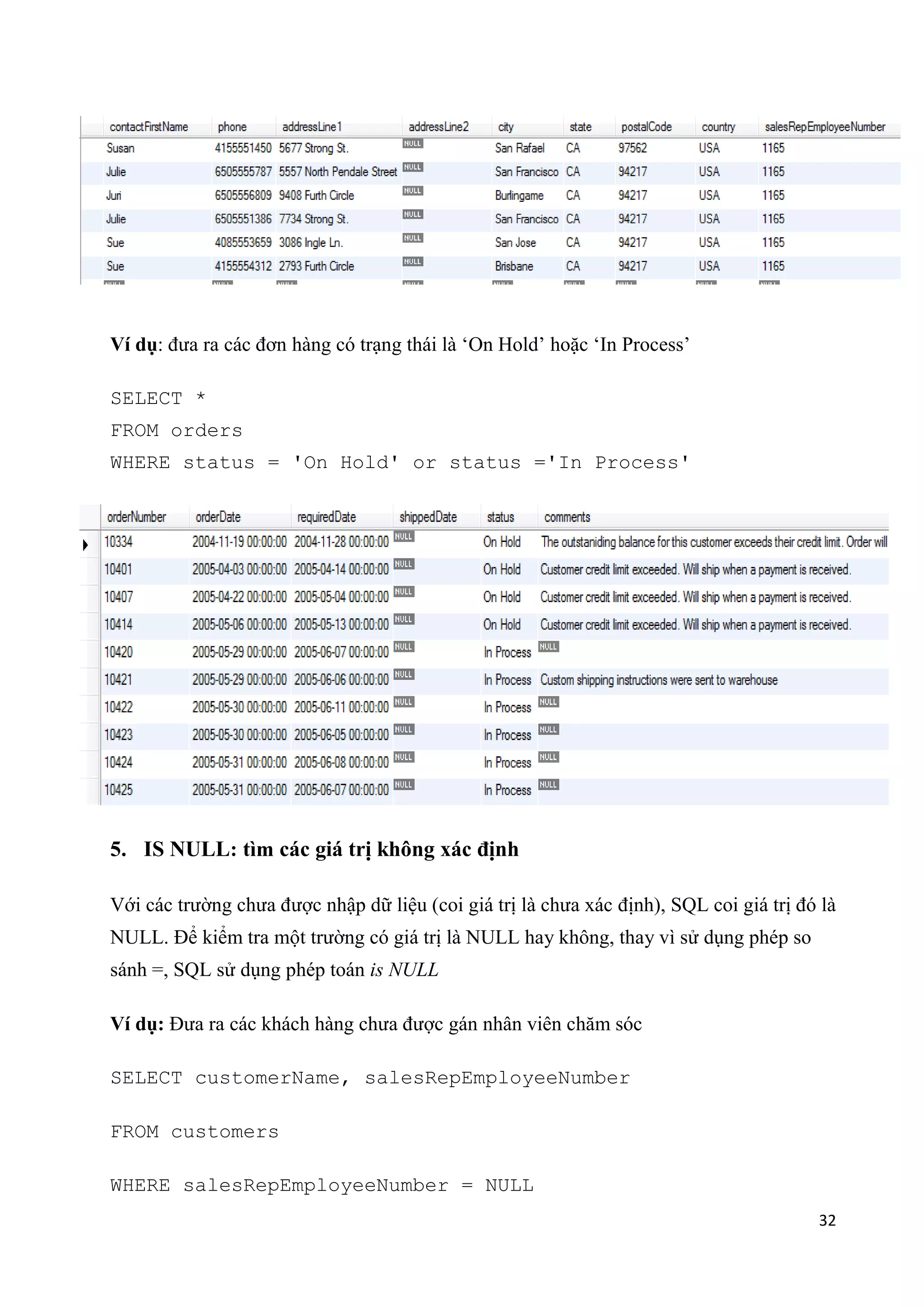 Ví dụ: đưa ra các đơn hàng có trạng thái là „On Hold‟ hoặc „In Process‟
SELECT *
FROM orders
WHERE status = 'On Hold' or status ='In Process'

5. IS NULL

các giá trị không xác định

Với các trường chưa được nhập dữ liệu (coi giá trị là chưa xác định), SQL coi giá trị đó là
NULL. Để kiểm tra một trường có giá trị là NULL hay không, thay vì sử dụng phép so
sánh =, SQL sử dụng phép toán is NULL
Ví dụ: Đưa ra các khách hàng chưa được gán nhân viên chăm sóc
SELECT customerName, salesRepEmployeeNumber
FROM customers
WHERE salesRepEmployeeNumber = NULL
32

 