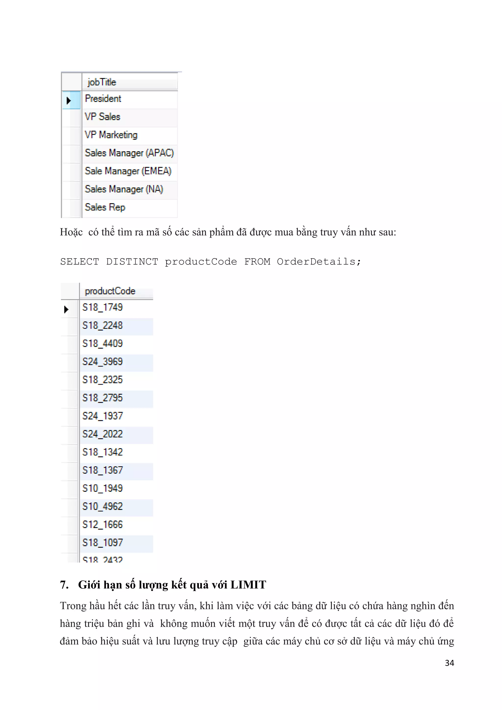 Hoặc có thể tìm ra mã số các sản phẩm đã được mua bằng truy vấn như sau:
SELECT DISTINCT productCode FROM OrderDetails;

7. Giới hạn số lượng kết quả với LIMIT
Trong hầu hết các lần truy vấn, khi làm việc với các bảng dữ liệu có chứa hàng nghìn đến
hàng triệu bản ghi và không muốn viết một truy vấn để có được tất cả các dữ liệu đó để
đảm bảo hiệu suất và lưu lượng truy cập giữa các máy chủ cơ sở dữ liệu và máy chủ ứng
34

 