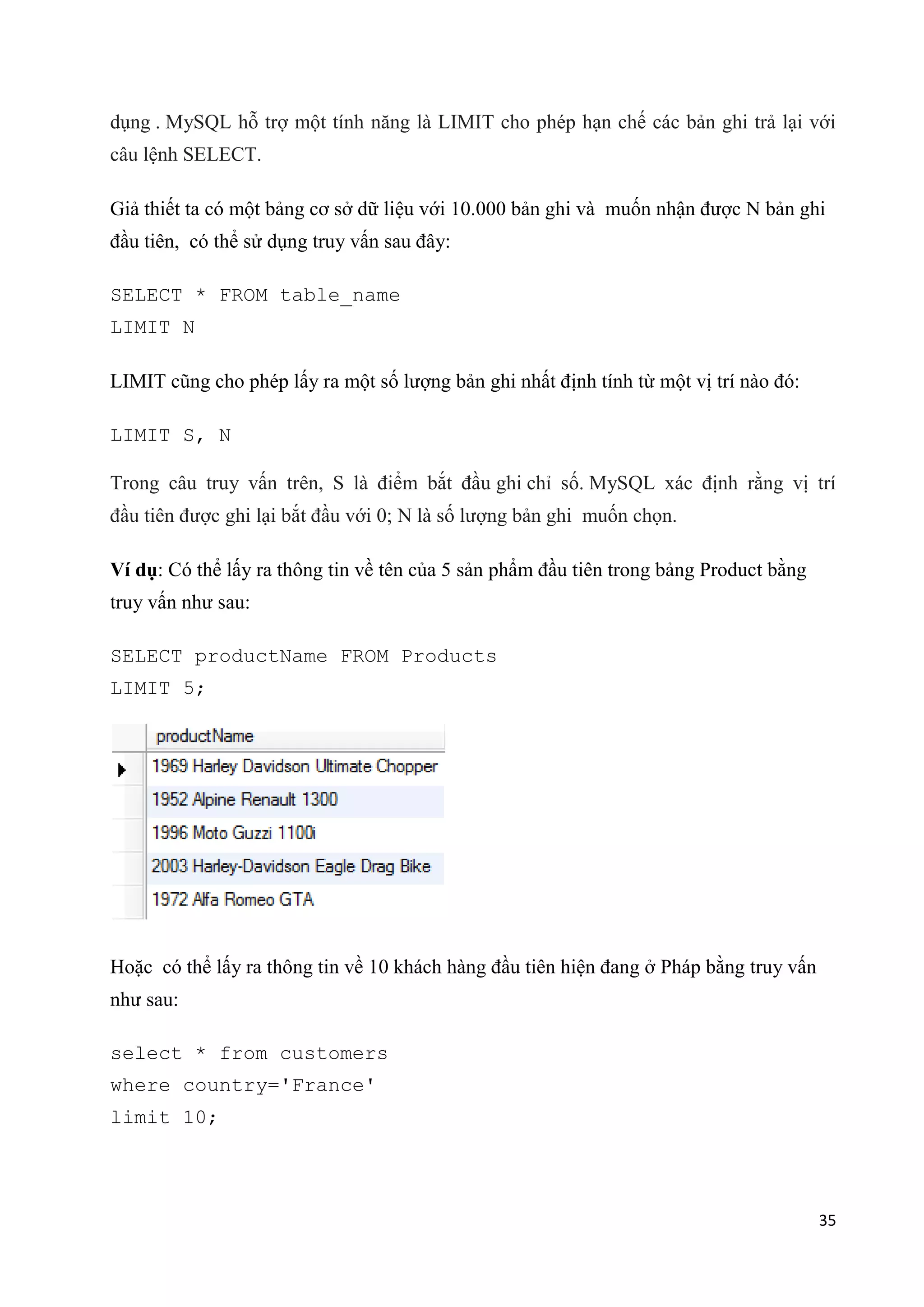 dụng . MySQL hỗ trợ một tính năng là LIMIT cho phép hạn chế các bản ghi trả lại với
câu lệnh SELECT.
Giả thiết ta có một bảng cơ sở dữ liệu với 10.000 bản ghi và muốn nhận được N bản ghi
đầu tiên, có thể sử dụng truy vấn sau đây:
SELECT * FROM table_name
LIMIT N
LIMIT cũng cho phép lấy ra một số lượng bản ghi nhất định tính từ một vị trí nào đó:
LIMIT S, N
Trong câu truy vấn trên, S là điểm bắt đầu ghi chỉ số. MySQL xác định rằng vị trí
đầu tiên được ghi lại bắt đầu với 0; N là số lượng bản ghi muốn chọn.
Ví dụ: Có thể lấy ra thông tin về tên của 5 sản phẩm đầu tiên trong bảng Product bằng
truy vấn như sau:
SELECT productName FROM Products
LIMIT 5;

Hoặc có thể lấy ra thông tin về 10 khách hàng đầu tiên hiện đang ở Pháp bằng truy vấn
như sau:
select * from customers
where country='France'
limit 10;

35

 