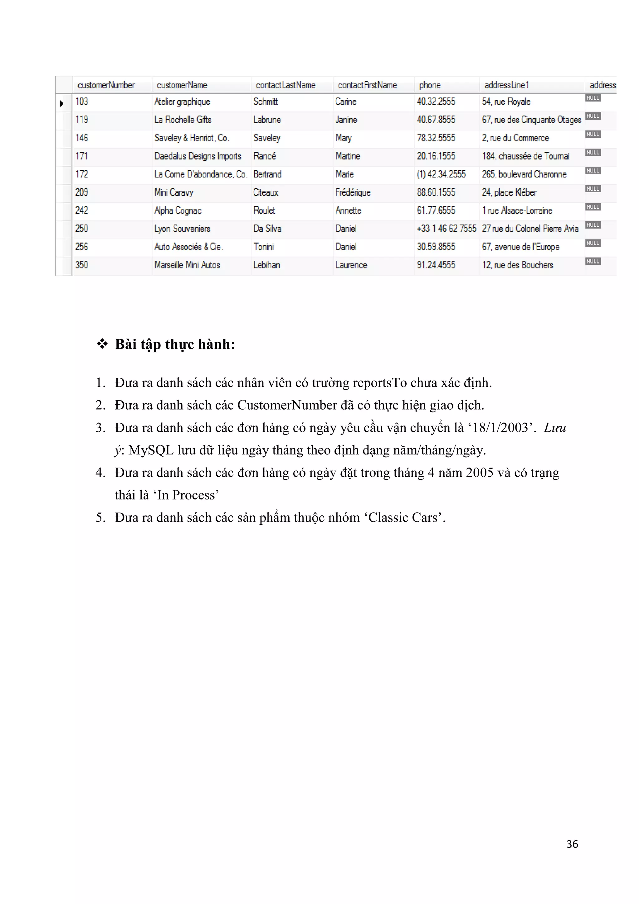  Bài tập thực hành:
1. Đưa ra danh sách các nhân viên có trường reportsTo chưa xác định.
2. Đưa ra danh sách các CustomerNumber đã có thực hiện giao dịch.
3. Đưa ra danh sách các đơn

có ngày yêu cầu vận chuyển là „18/1/2003‟. Lưu

ý: MySQL lưu dữ liệu ngày tháng theo định dạng năm/tháng/ngày.
4.
5. Đưa ra danh sách các sản phẩm thuộc nhóm „Classic Cars‟.

36

 