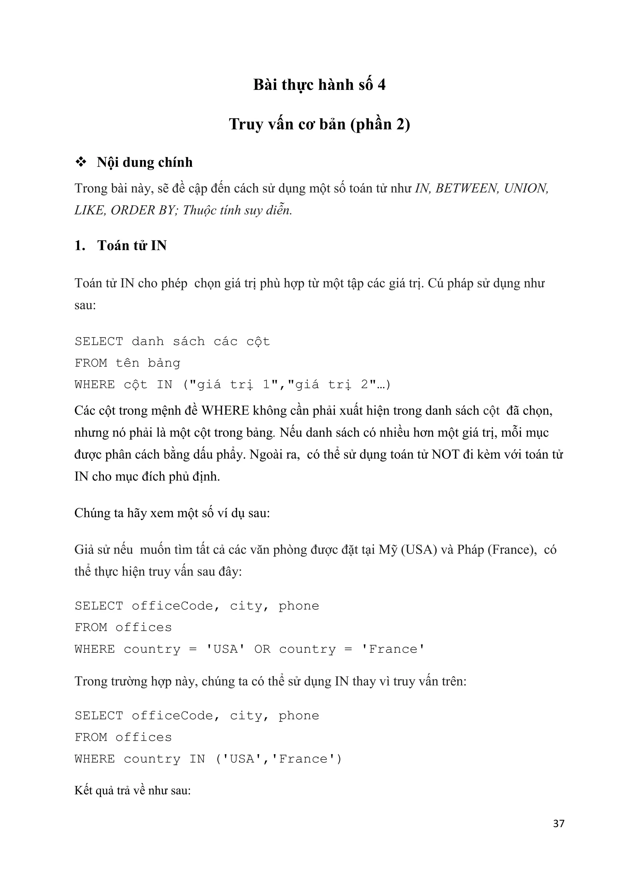 Bài thực hành số 4
Truy vấn cơ bản (phần 2)
 Nội dung chính
Trong bài này, sẽ đề cập đến cách sử dụng một số toán tử như IN, BETWEEN, UNION,
LIKE, ORDER BY; Thuộc tính suy diễn.

1. Toán tử IN
Toán tử IN cho phép chọn giá trị phù hợp từ một tập các giá trị. Cú pháp sử dụng như
sau:
SELECT danh sách các cột
FROM tên bảng
WHERE cột IN ("giá trị 1","giá trị 2"…)
Các cột trong mệnh đề WHERE không cần phải xuất hiện trong danh sách cột đã chọn,
nhưng nó phải là một cột trong bảng. Nếu danh sách có nhiều hơn một giá trị, mỗi mục
được phân cách bằng dấu phẩy. Ngoài ra, có thể sử dụng toán tử NOT đi kèm với toán tử
IN cho mục đích phủ định.
Chúng ta hãy xem một số ví dụ sau:
Giả sử nếu muốn tìm tất cả các văn phòng được đặt tại Mỹ (USA) và Pháp (France), có
thể thực hiện truy vấn sau đây:
SELECT officeCode, city, phone
FROM offices
WHERE country = 'USA' OR country = 'France'
Trong trường hợp này, chúng ta có thể sử dụng IN thay vì truy vấn trên:
SELECT officeCode, city, phone
FROM offices
WHERE country IN ('USA','France')
Kết quả trả về như sau:
37

 