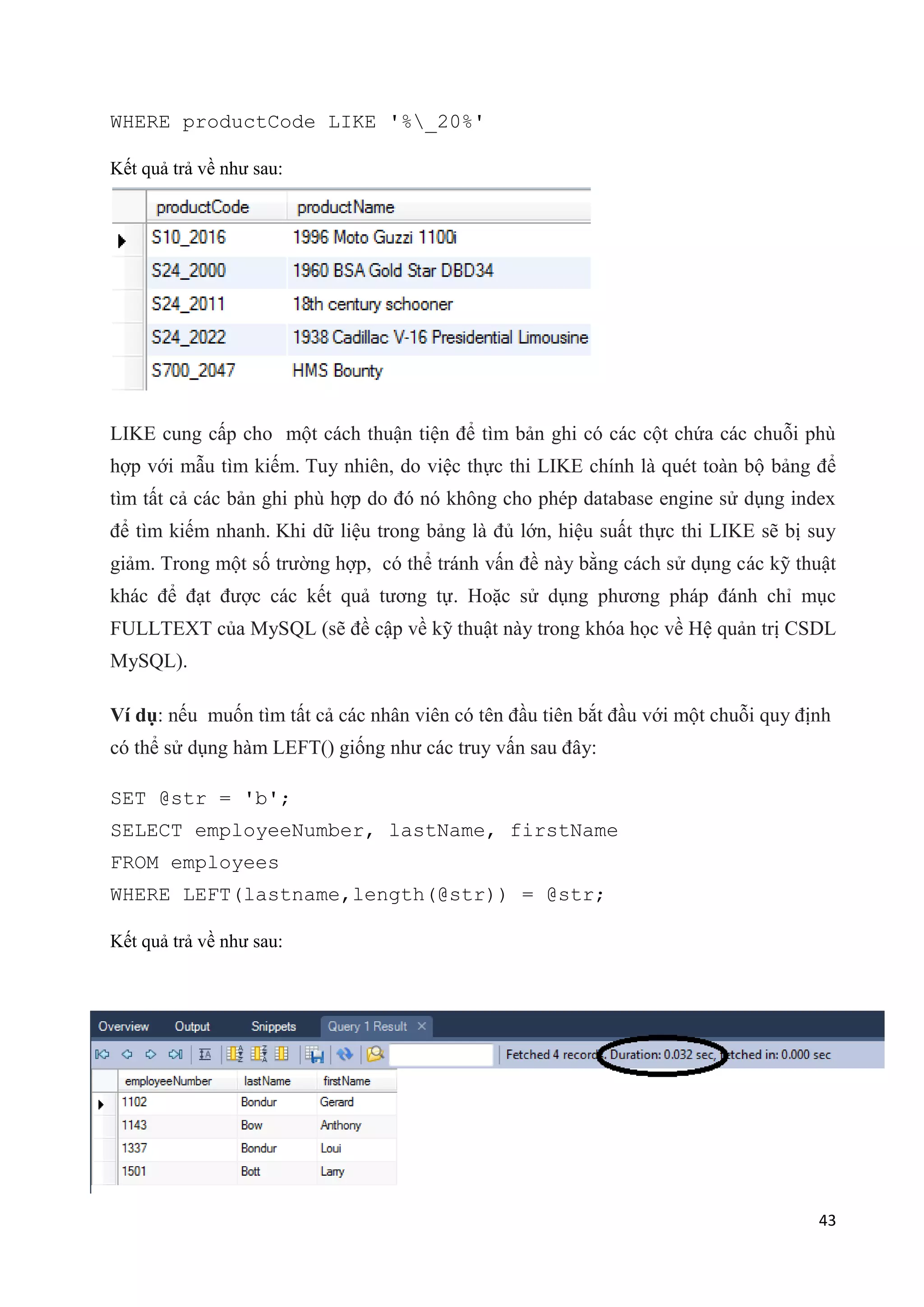 WHERE productCode LIKE '%_20%'
Kết quả trả về như sau:

LIKE cung cấp cho một cách thuận tiện để tìm bản ghi có các cột chứa các chuỗi phù
hợp với mẫu tìm kiếm. Tuy nhiên, do việc thực thi LIKE chính là quét toàn bộ bảng để
tìm tất cả các bản ghi phù hợp do đó nó không cho phép database engine sử dụng index
để tìm kiếm nhanh. Khi dữ liệu trong bảng là đủ lớn, hiệu suất thực thi LIKE sẽ bị suy
giảm. Trong một số trường hợp, có thể tránh vấn đề này bằng cách sử dụng các kỹ thuật
khác để đạt được các kết quả tương tự. Hoặc sử dụng phương pháp đánh chỉ mục
FULLTEXT của MySQL (sẽ đề cập về kỹ thuật này trong khóa học về Hệ quản trị CSDL
MySQL).
Ví dụ: nếu muốn tìm tất cả các nhân viên có tên đầu tiên bắt đầu với một chuỗi quy định
có thể sử dụng hàm LEFT() giống như các truy vấn sau đây:
SET @str = 'b';
SELECT employeeNumber, lastName, firstName
FROM employees
WHERE LEFT(lastname,length(@str)) = @str;
Kết quả trả về như sau:

43

 