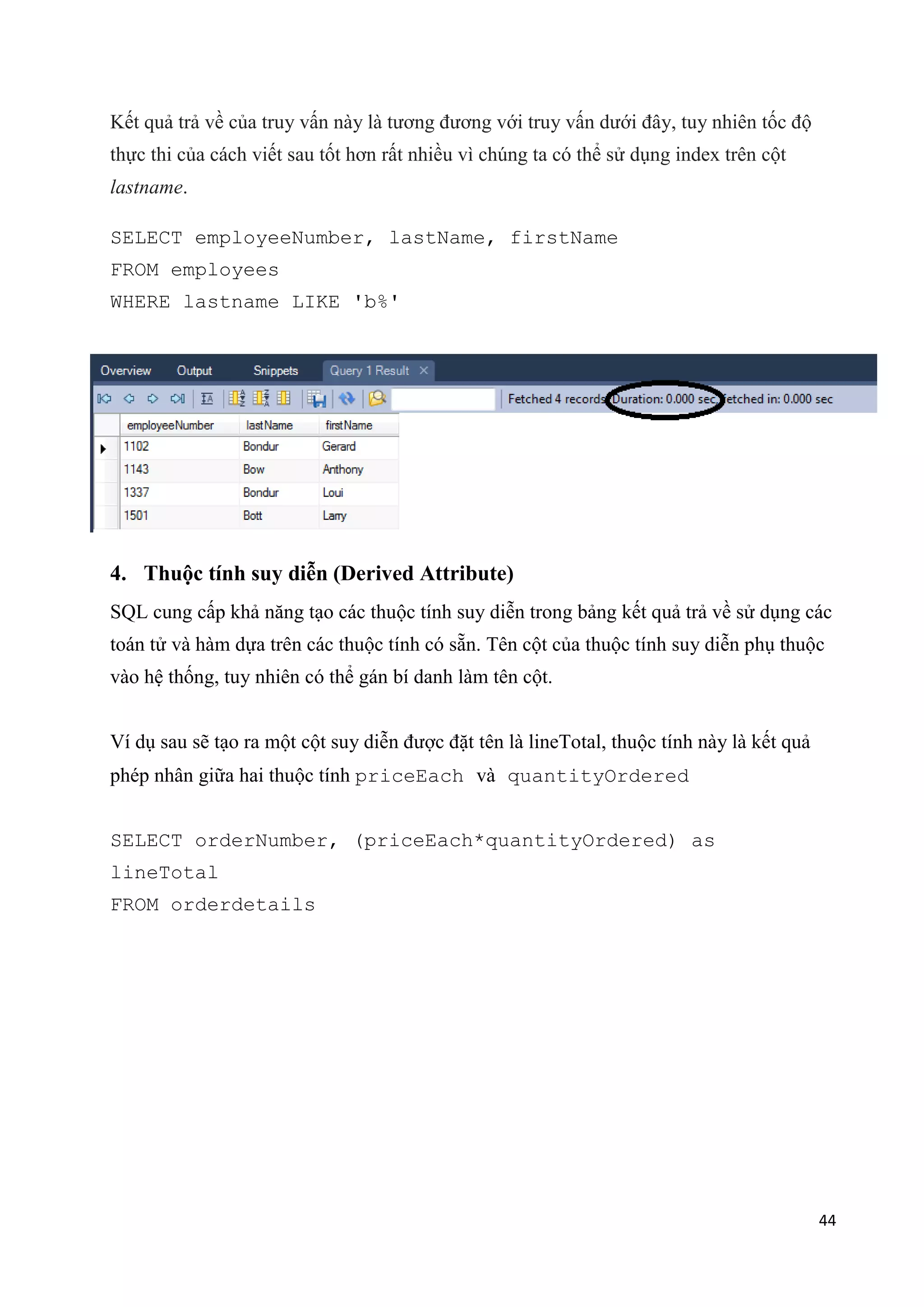 Kết quả trả về của truy vấn này là tương đương với truy vấn dưới đây, tuy nhiên tốc độ
thực thi của cách viết sau tốt hơn rất nhiều vì chúng ta có thể sử dụng index trên cột
lastname.
SELECT employeeNumber, lastName, firstName
FROM employees
WHERE lastname LIKE 'b%'

4. Thuộc tính suy diễn (Derived Attribute)
SQL cung cấp khả năng tạo các thuộc tính suy diễn trong bảng kết quả trả về sử dụng các
toán tử và hàm dựa trên các thuộc tính có sẵn. Tên cột của thuộc tính suy diễn phụ thuộc
vào hệ thống, tuy nhiên có thể gán bí danh làm tên cột.
Ví dụ sau sẽ tạo ra một cột suy diễn được đặt tên là lineTotal, thuộc tính này là kết quả
phép nhân giữa hai thuộc tính priceEach và quantityOrdered
SELECT orderNumber, (priceEach*quantityOrdered) as
lineTotal
FROM orderdetails

44

 