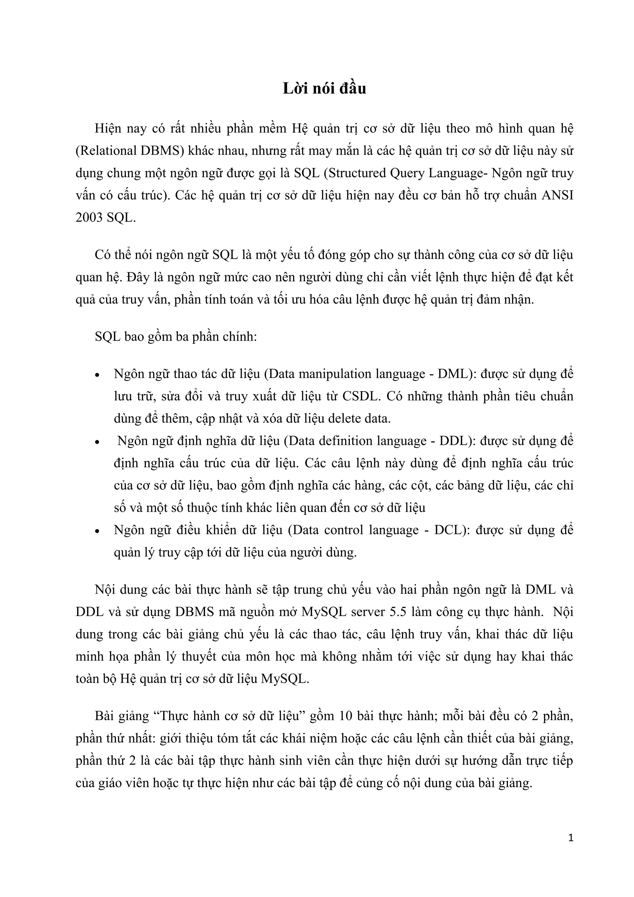 Lời nói đầu
Hiện nay có rất nhiều phần mềm Hệ quản trị cơ sở dữ liệu theo mô hình quan hệ
(Relational DBMS) khác nhau, nhưng rất may mắn là các hệ quản trị cơ sở dữ liệu này sử
dụng chung một ngôn ngữ được gọi là SQL (Structured Query Language- Ngôn ngữ truy
vấn có cấu trúc). Các hệ quản trị cơ sở dữ liệu hiện nay đều cơ bản hỗ trợ chuẩn ANSI
2003 SQL.
Có thể nói ngôn ngữ SQL là một yếu tố đóng góp cho sự thành công của cơ sở dữ liệu
quan hệ. Đây là ngôn ngữ mức cao nên người dùng chỉ cần viết lệnh thực hiện để đạt kết
quả của truy vấn, phần tính toán và tối ưu hóa câu lệnh được hệ quản trị đảm nhận.
SQL bao gồm ba phần chính:
Ngôn ngữ thao tác dữ liệu (Data manipulation language - DML): được sử dụng để
lưu trữ, sửa đổi và truy xuất dữ liệu từ CSDL. Có những thành phần tiêu chuẩn
dùng để thêm, cập nhật và xóa dữ liệu delete data.
Ngôn ngữ định nghĩa dữ liệu (Data definition language - DDL): được sử dụng để
định nghĩa cấu trúc của dữ liệu. Các câu lệnh này dùng để định nghĩa cấu trúc
của cơ sở dữ liệu, bao gồm định nghĩa các hàng, các cột, các bảng dữ liệu, các chỉ
số và một số thuộc tính khác liên quan đến cơ sở dữ liệu
Ngôn ngữ điều khiển dữ liệu (Data control language - DCL): được sử dụng để
quản lý truy cập tới dữ liệu của người dùng.
Nội dung các bài thực hành sẽ tập trung chủ yếu vào hai phần ngôn ngữ là DML và
DDL và sử dụng DBMS mã nguồn mở MySQL server 5.5 làm công cụ thực hành. Nội
dung trong các bài giảng chủ yếu là các thao tác, câu lệnh truy vấn, khai thác dữ liệu
minh họa phần lý thuyết của môn học mà không nhằm tới việc sử dụng hay khai thác
toàn bộ Hệ quản trị cơ sở dữ liệu MySQL.
Bài giảng “Thực hành cơ sở dữ liệu” gồm 10 bài thực hành; mỗi bài đều có 2 phần,
phần thứ nhất: giới thiệu tóm tắt các khái niệm hoặc các câu lệnh cần thiết của bài giảng,
phần thứ 2 là các bài tập thực hành sinh viên cần thực hiện dưới sự hướng dẫn trực tiếp
của giáo viên hoặc tự thực hiện như các bài tập để củng cố nội dung của bài giảng.

1

 
