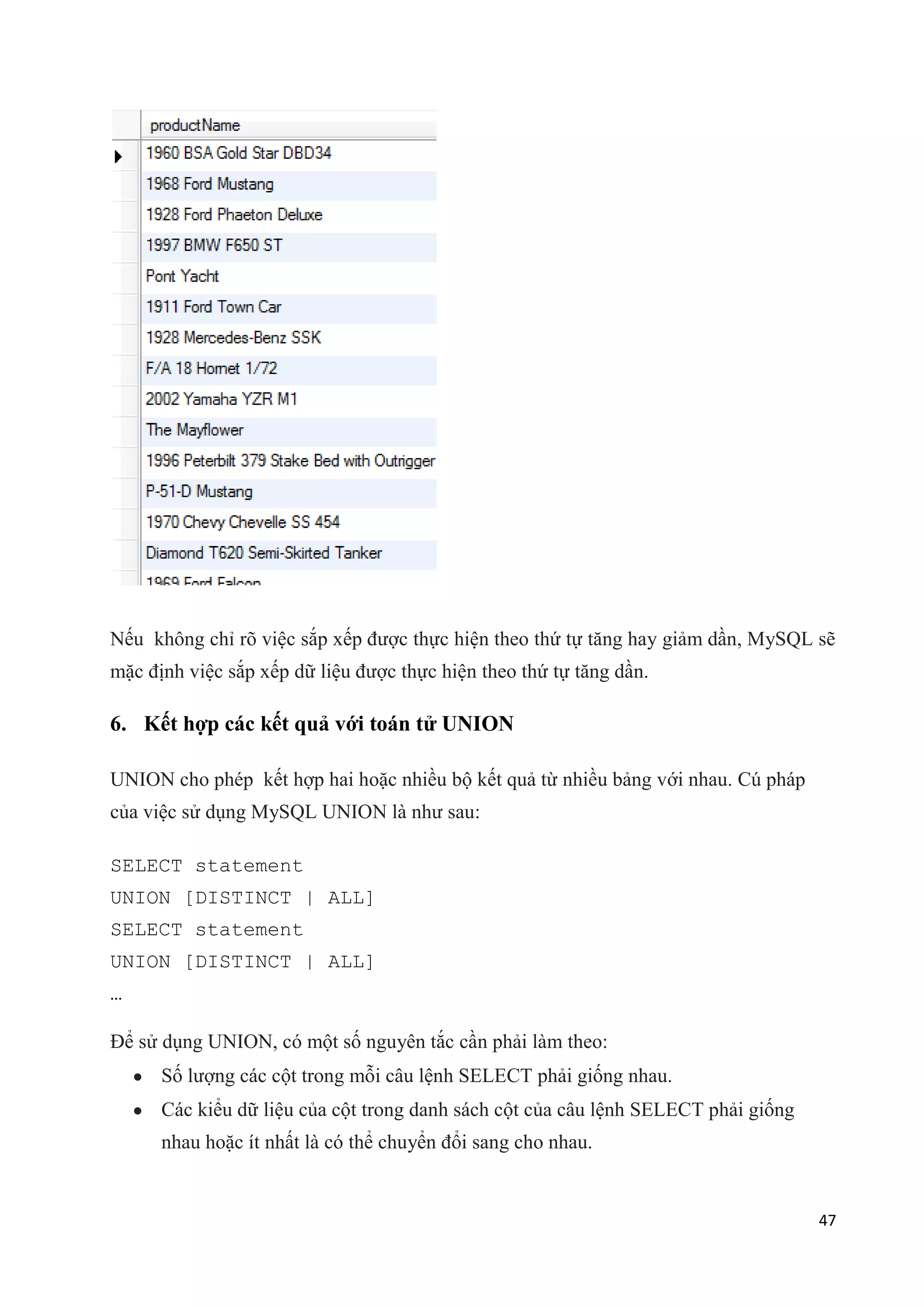 Nếu không chỉ rõ việc sắp xếp được thực hiện theo thứ tự tăng hay giảm dần, MySQL sẽ
mặc định việc sắp xếp dữ liệu được thực hiện theo thứ tự tăng dần.

6. Kết hợp các kết quả với toán tử UNION
UNION cho phép kết hợp hai hoặc nhiều bộ kết quả từ nhiều bảng với nhau. Cú pháp
của việc sử dụng MySQL UNION là như sau:
SELECT statement
UNION [DISTINCT | ALL]
SELECT statement
UNION [DISTINCT | ALL]
…
Để sử dụng UNION, có một số nguyên tắc cần phải làm theo:
Số lượng các cột trong mỗi câu lệnh SELECT phải giống nhau.
Các kiểu dữ liệu của cột trong danh sách cột của câu lệnh SELECT phải giống
nhau hoặc ít nhất là có thể chuyển đổi sang cho nhau.

47

 