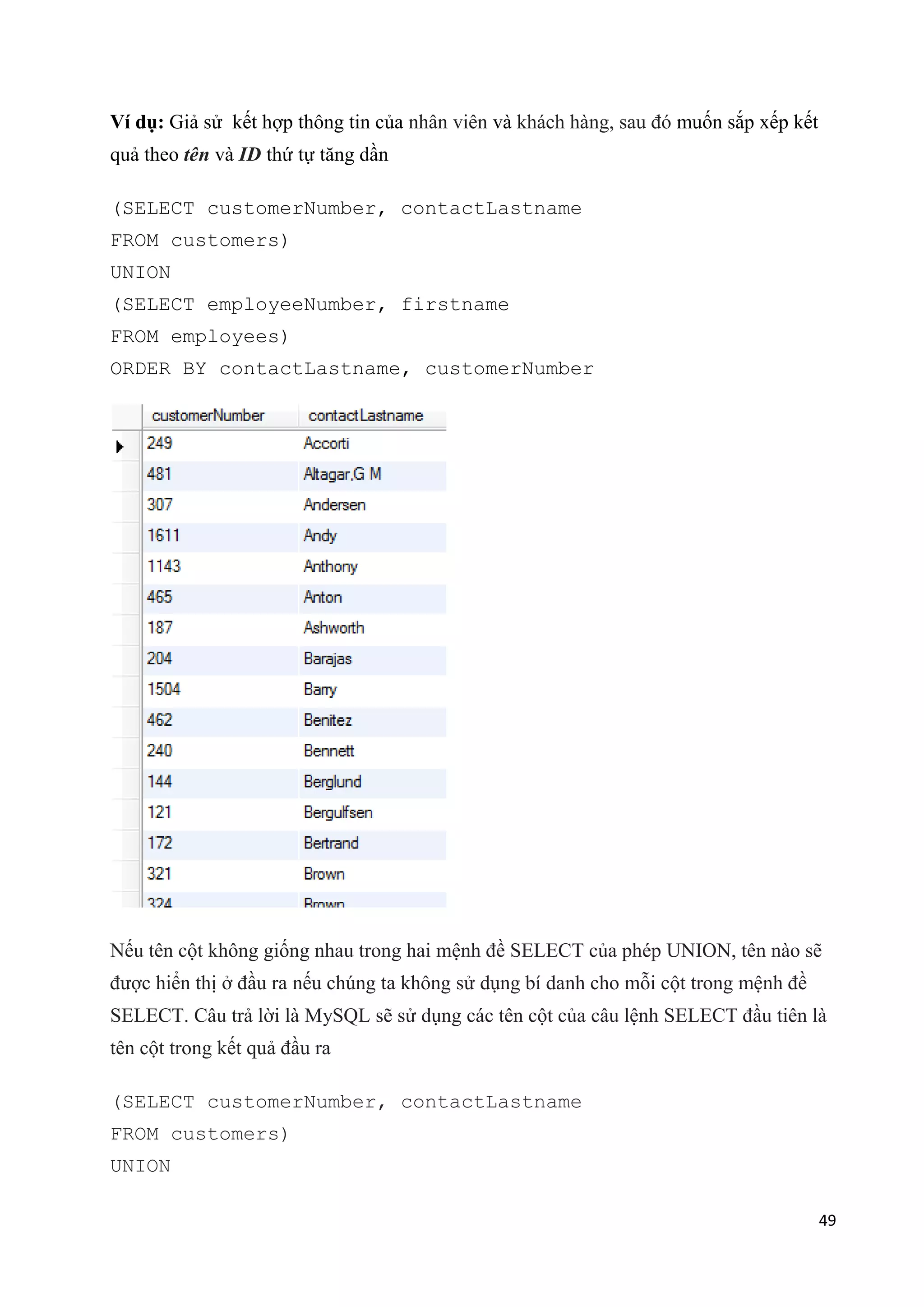 Ví dụ: Giả sử kết hợp thông tin của nhân viên và khách hàng, sau đó muốn sắp xếp kết
quả theo tên và ID thứ tự tăng dần
(SELECT customerNumber, contactLastname
FROM customers)
UNION
(SELECT employeeNumber, firstname
FROM employees)
ORDER BY contactLastname, customerNumber

Nếu tên cột không giống nhau trong hai mệnh đề SELECT của phép UNION, tên nào sẽ
được hiển thị ở đầu ra nếu chúng ta không sử dụng bí danh cho mỗi cột trong mệnh đề
SELECT. Câu trả lời là MySQL sẽ sử dụng các tên cột của câu lệnh SELECT đầu tiên là
tên cột trong kết quả đầu ra
(SELECT customerNumber, contactLastname
FROM customers)
UNION
49

 