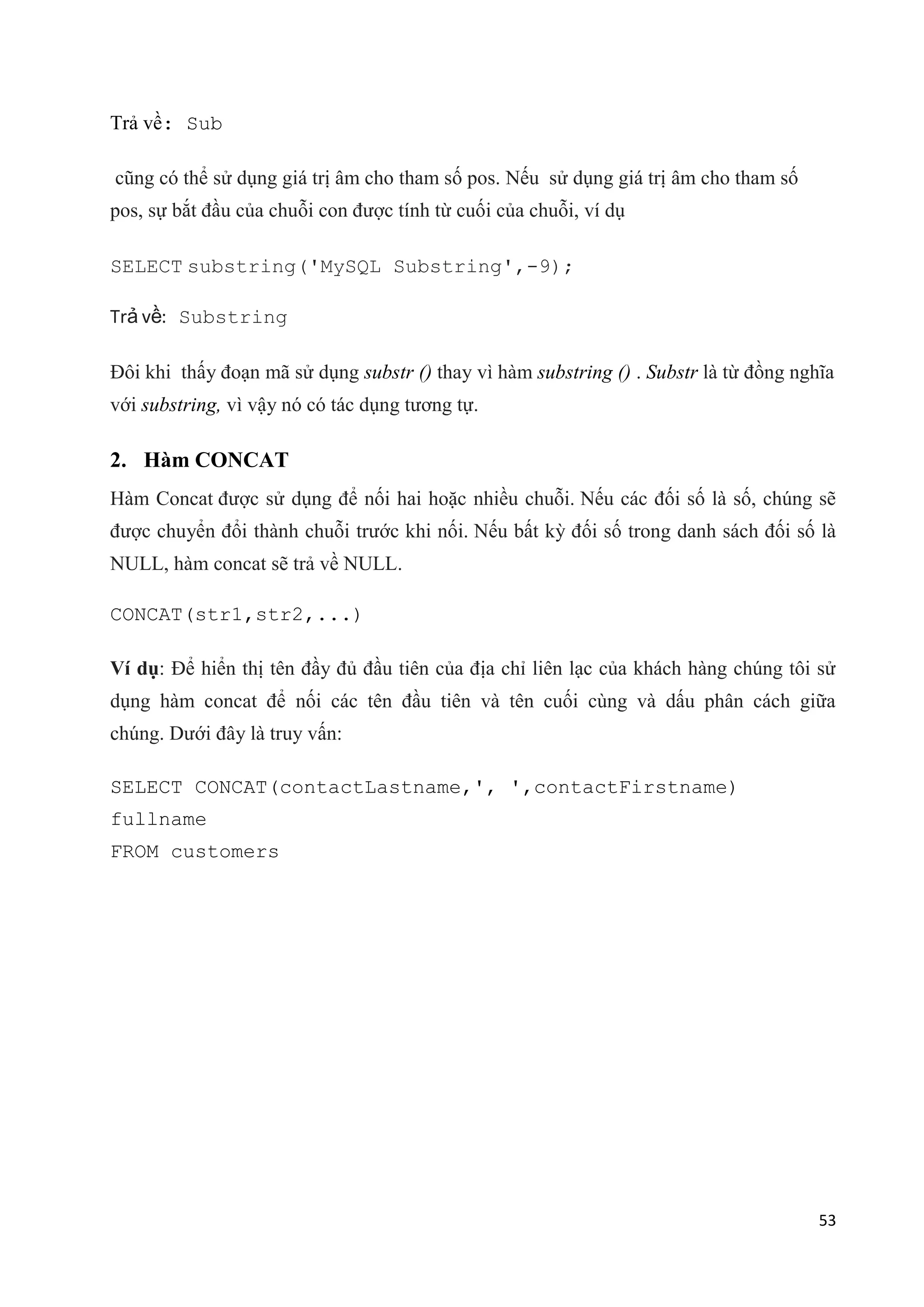 Trả về: Sub
cũng có thể sử dụng giá trị âm cho tham số pos. Nếu sử dụng giá trị âm cho tham số
pos, sự bắt đầu của chuỗi con được tính từ cuối của chuỗi, ví dụ
SELECT substring('MySQL Substring',-9);
Trả về: Substring
Đôi khi thấy đoạn mã sử dụng substr () thay vì hàm substring () . Substr là từ đồng nghĩa
với substring, vì vậy nó có tác dụng tương tự.

2. Hàm CONCAT
Hàm Concat được sử dụng để nối hai hoặc nhiều chuỗi. Nếu các đối số là số, chúng sẽ
được chuyển đổi thành chuỗi trước khi nối. Nếu bất kỳ đối số trong danh sách đối số là
NULL, hàm concat sẽ trả về NULL.
CONCAT(str1,str2,...)
Ví dụ: Để hiển thị tên đầy đủ đầu tiên của địa chỉ liên lạc của khách hàng chúng tôi sử
dụng hàm concat để nối các tên đầu tiên và tên cuối cùng và dấu phân cách giữa
chúng. Dưới đây là truy vấn:
SELECT CONCAT(contactLastname,', ',contactFirstname)
fullname
FROM customers

53

 