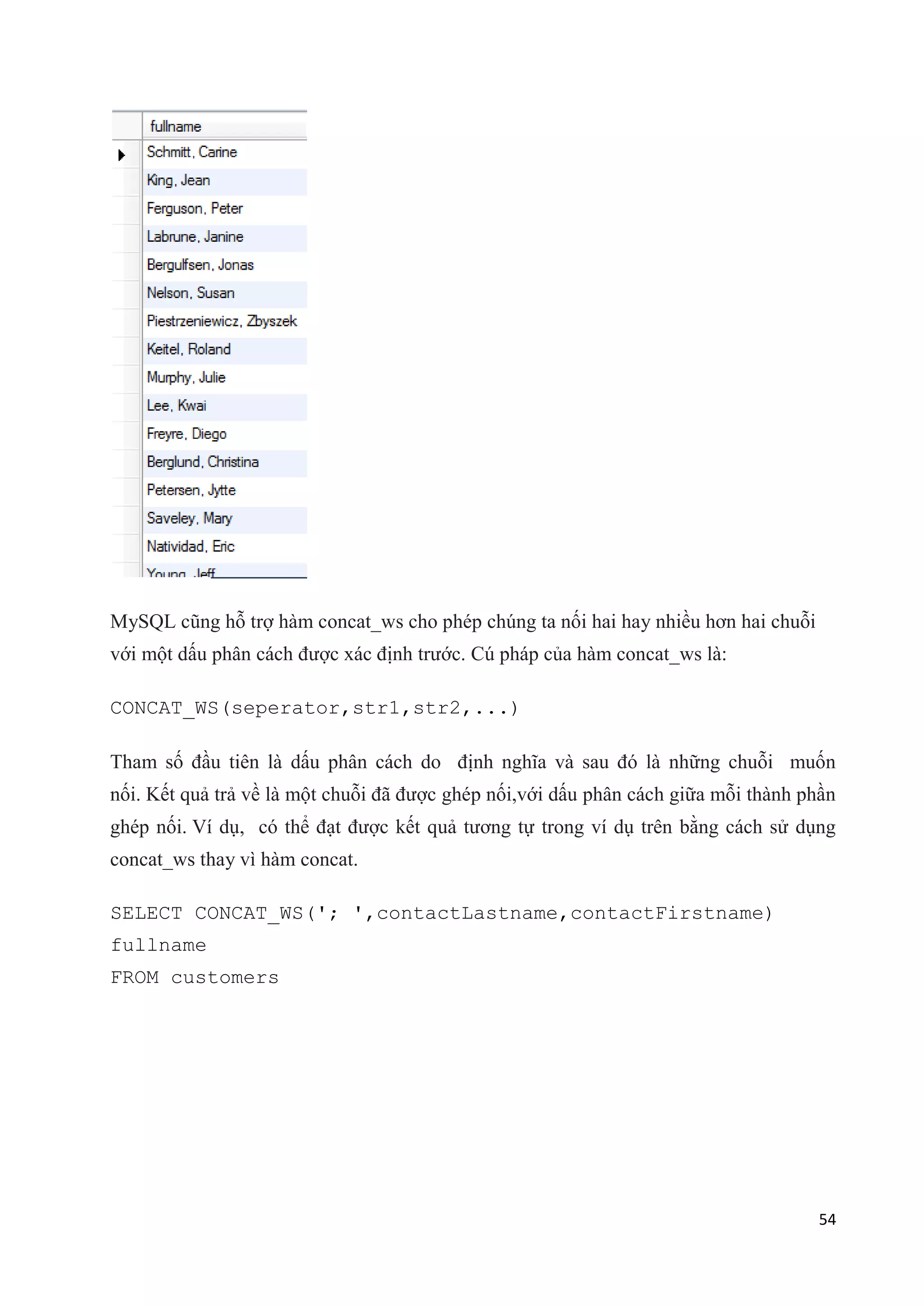 MySQL cũng hỗ trợ hàm concat_ws cho phép chúng ta nối hai hay nhiều hơn hai chuỗi
với một dấu phân cách được xác định trước. Cú pháp của hàm concat_ws là:
CONCAT_WS(seperator,str1,str2,...)
Tham số đầu tiên là dấu phân cách do định nghĩa và sau đó là những chuỗi muốn
nối. Kết quả trả về là một chuỗi đã được ghép nối,với dấu phân cách giữa mỗi thành phần
ghép nối. Ví dụ, có thể đạt được kết quả tương tự trong ví dụ trên bằng cách sử dụng
concat_ws thay vì hàm concat.
SELECT CONCAT_WS('; ',contactLastname,contactFirstname)
fullname
FROM customers

54

 