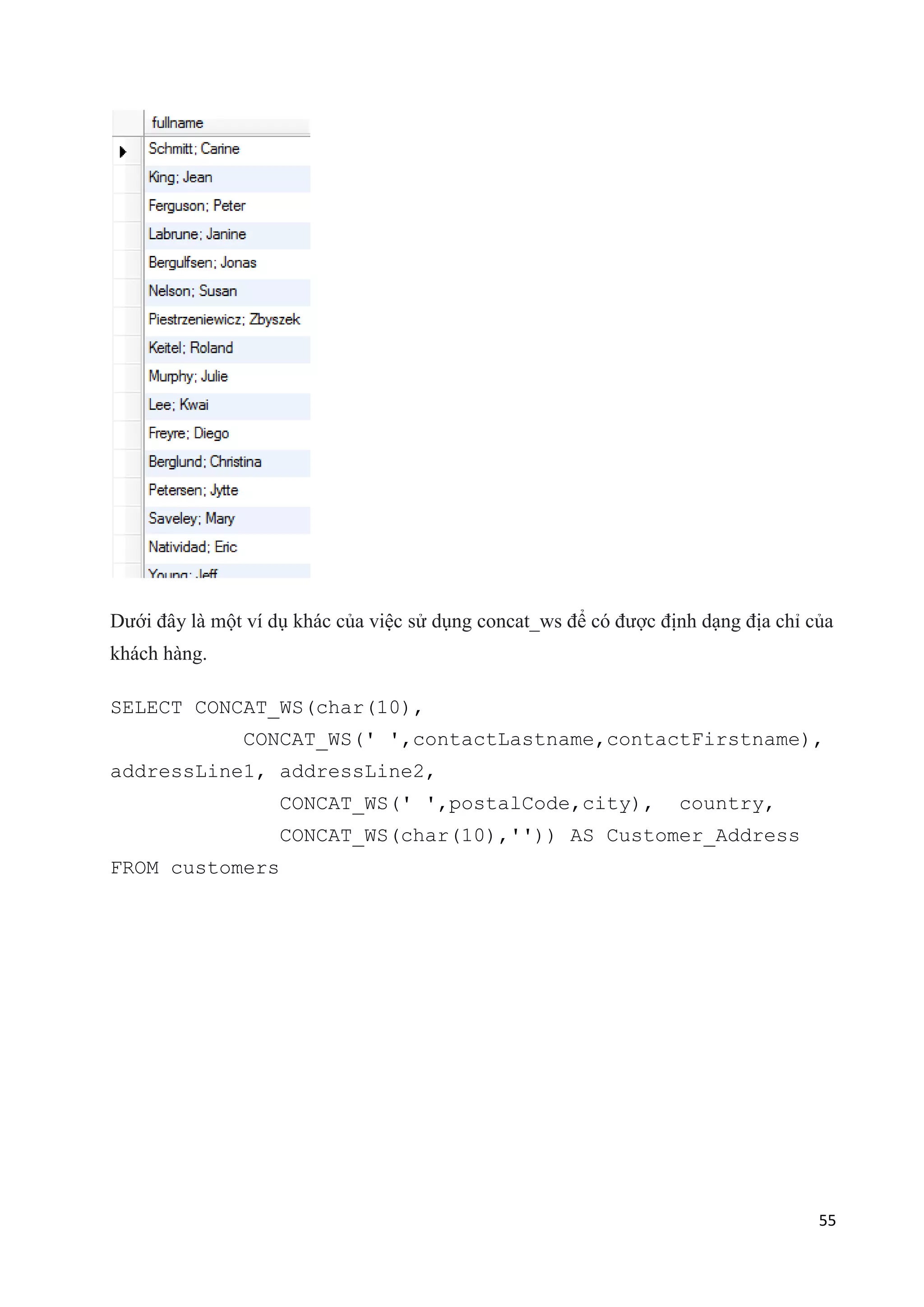 Dưới đây là một ví dụ khác của việc sử dụng concat_ws để có được định dạng địa chỉ của
khách hàng.
SELECT CONCAT_WS(char(10),
CONCAT_WS(' ',contactLastname,contactFirstname),
addressLine1, addressLine2,
CONCAT_WS(' ',postalCode,city),

country,

CONCAT_WS(char(10),'')) AS Customer_Address
FROM customers

55

 