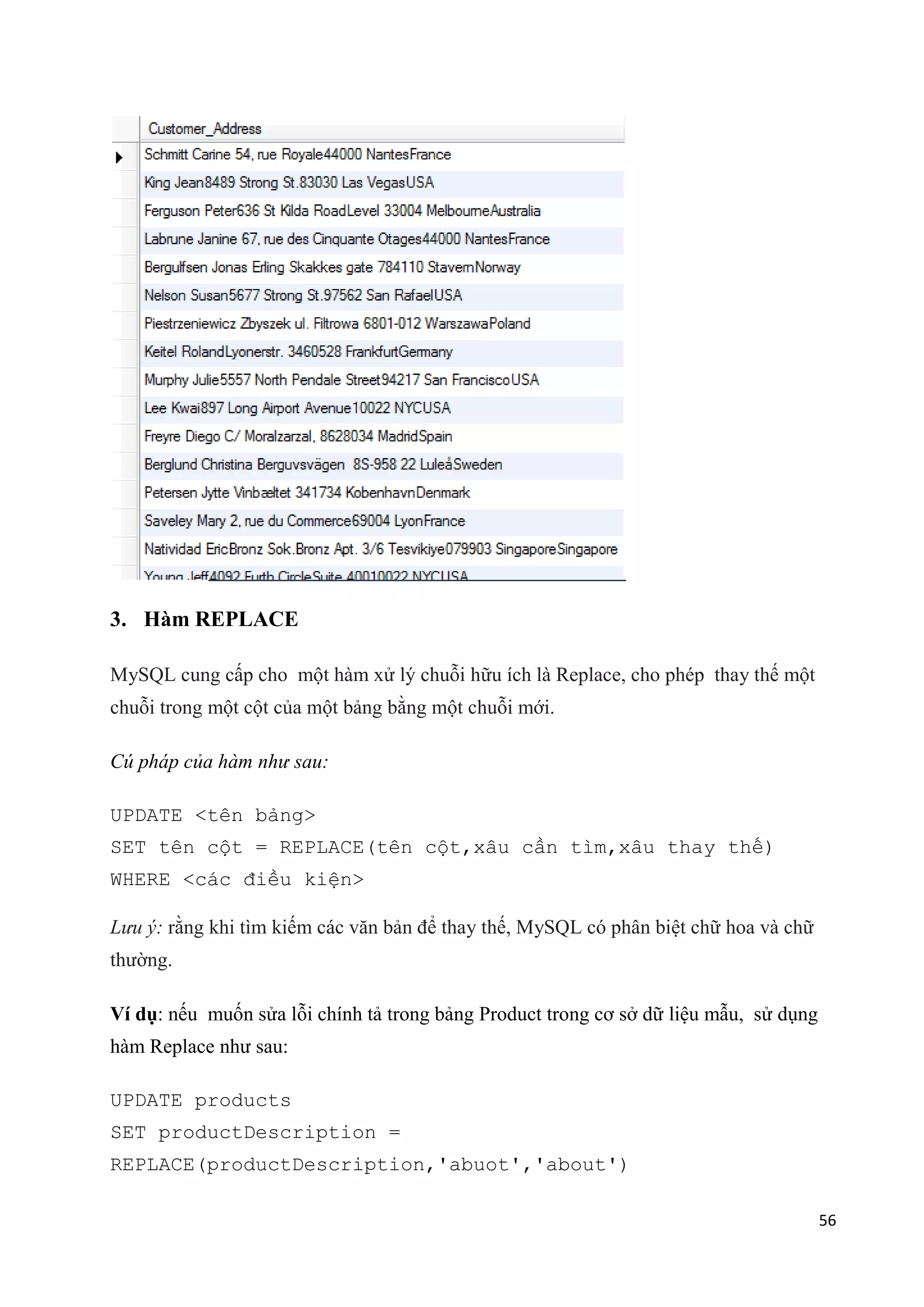 3. Hàm REPLACE
MySQL cung cấp cho một hàm xử lý chuỗi hữu ích là Replace, cho phép thay thế một
chuỗi trong một cột của một bảng bằng một chuỗi mới.
Cú pháp của hàm như sau:
UPDATE <tên bảng>
SET tên cột = REPLACE(tên cột,xâu cần tìm,xâu thay thế)
WHERE <các điều kiện>
Lưu ý: rằng khi tìm kiếm các văn bản để thay thế, MySQL có phân biệt chữ hoa và chữ
thường.
Ví dụ: nếu muốn sửa lỗi chính tả trong bảng Product trong cơ sở dữ liệu mẫu, sử dụng
hàm Replace như sau:
UPDATE products
SET productDescription =
REPLACE(productDescription,'abuot','about')
56

 