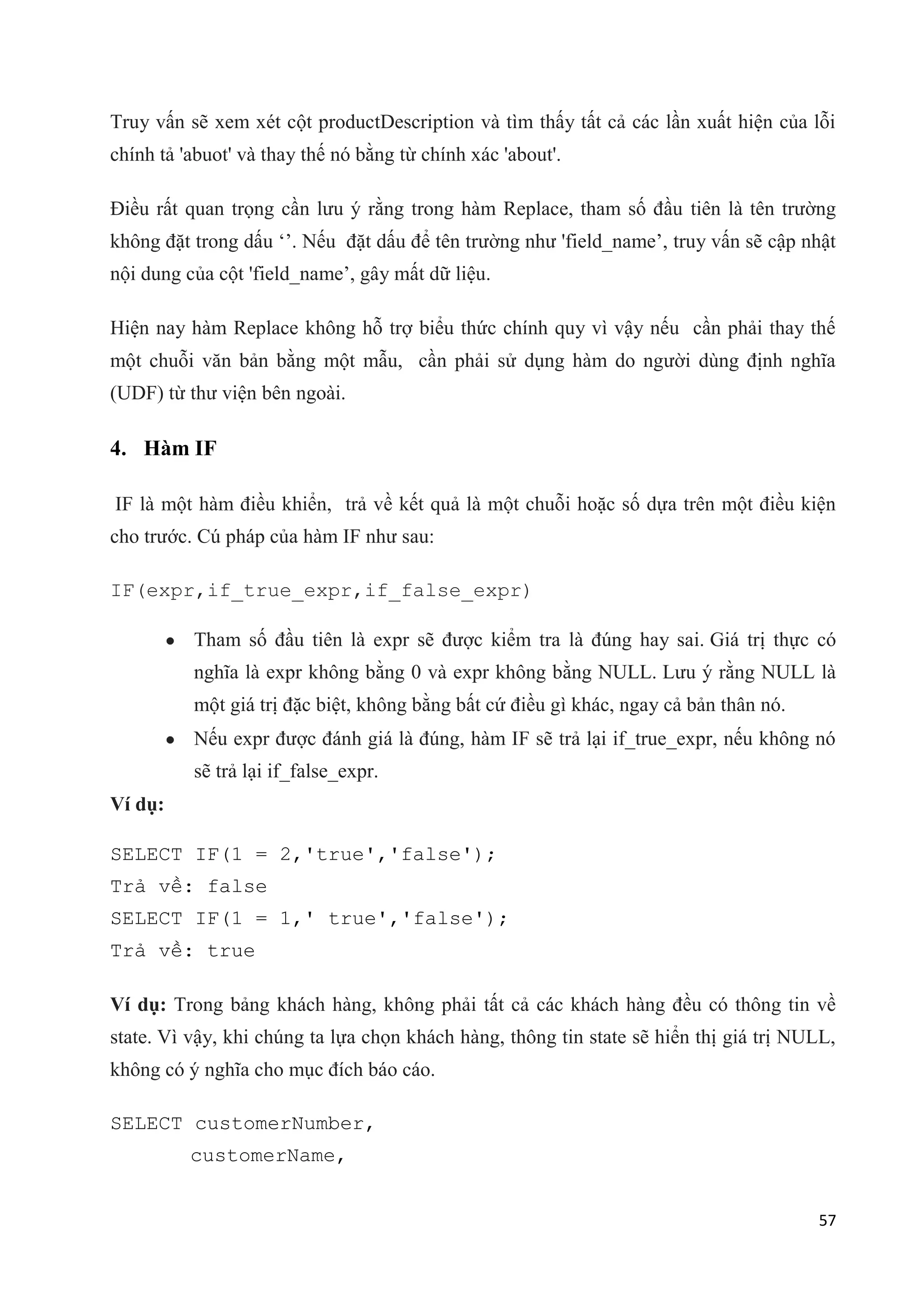 Truy vấn sẽ xem xét cột productDescription và tìm thấy tất cả các lần xuất hiện của lỗi
chính tả 'abuot' và thay thế nó bằng từ chính xác 'about'.
Điều rất quan trọng cần lưu ý rằng trong hàm Replace, tham số đầu tiên là tên trường
không đặt trong dấu „‟. Nếu đặt dấu để tên trường như 'field_name‟, truy vấn sẽ cập nhật
nội dung của cột 'field_name‟, gây mất dữ liệu.
Hiện nay hàm Replace không hỗ trợ biểu thức chính quy vì vậy nếu cần phải thay thế
một chuỗi văn bản bằng một mẫu, cần phải sử dụng hàm do người dùng định nghĩa
(UDF) từ thư viện bên ngoài.

4. Hàm IF
IF là một hàm điều khiển, trả về kết quả là một chuỗi hoặc số dựa trên một điều kiện
cho trước. Cú pháp của hàm IF như sau:
IF(expr,if_true_expr,if_false_expr)
Tham số đầu tiên là expr sẽ được kiểm tra là đúng hay sai. Giá trị thực có
nghĩa là expr không bằng 0 và expr không bằng NULL. Lưu ý rằng NULL là
một giá trị đặc biệt, không bằng bất cứ điều gì khác, ngay cả bản thân nó.
Nếu expr được đánh giá là đúng, hàm IF sẽ trả lại if_true_expr, nếu không nó
sẽ trả lại if_false_expr.
Ví dụ:
SELECT IF(1 = 2,'true','false');
Trả về: false
SELECT IF(1 = 1,' true','false');
Trả về: true
Ví dụ: Trong bảng khách hàng, không phải tất cả các khách hàng đều có thông tin về
state. Vì vậy, khi chúng ta lựa chọn khách hàng, thông tin state sẽ hiển thị giá trị NULL,
không có ý nghĩa cho mục đích báo cáo.
SELECT customerNumber,
customerName,
57

 