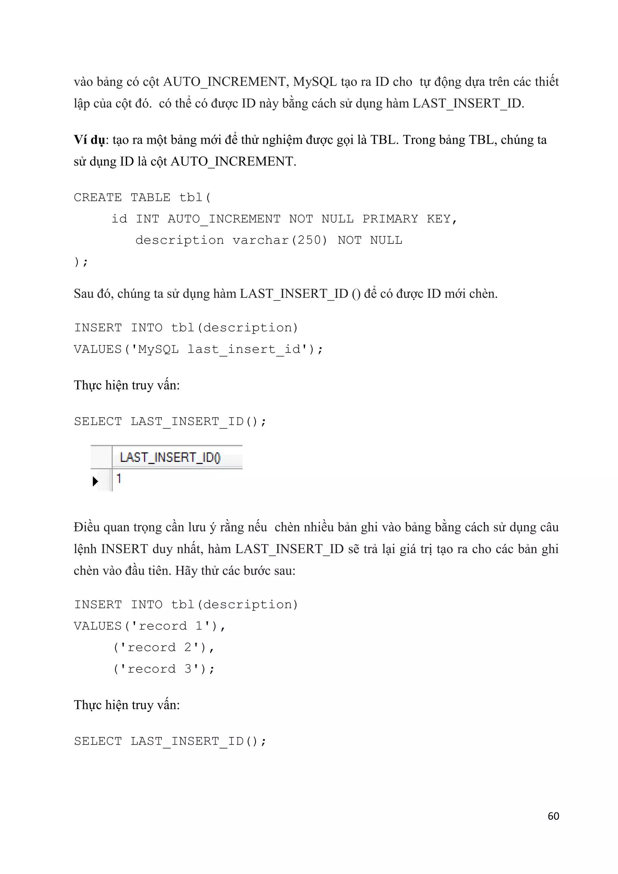 vào bảng có cột AUTO_INCREMENT, MySQL tạo ra ID cho tự động dựa trên các thiết
lập của cột đó. có thể có được ID này bằng cách sử dụng hàm LAST_INSERT_ID.
Ví dụ: tạo ra một bảng mới để thử nghiệm được gọi là TBL. Trong bảng TBL, chúng ta
sử dụng ID là cột AUTO_INCREMENT.
CREATE TABLE tbl(
id INT AUTO_INCREMENT NOT NULL PRIMARY KEY,
description varchar(250) NOT NULL
);
Sau đó, chúng ta sử dụng hàm LAST_INSERT_ID () để có được ID mới chèn.
INSERT INTO tbl(description)
VALUES('MySQL last_insert_id');
Thực hiện truy vấn:
SELECT LAST_INSERT_ID();

Điều quan trọng cần lưu ý rằng nếu chèn nhiều bản ghi vào bảng bằng cách sử dụng câu
lệnh INSERT duy nhất, hàm LAST_INSERT_ID sẽ trả lại giá trị tạo ra cho các bản ghi
chèn vào đầu tiên. Hãy thử các bước sau:
INSERT INTO tbl(description)
VALUES('record 1'),
('record 2'),
('record 3');
Thực hiện truy vấn:
SELECT LAST_INSERT_ID();

60

 