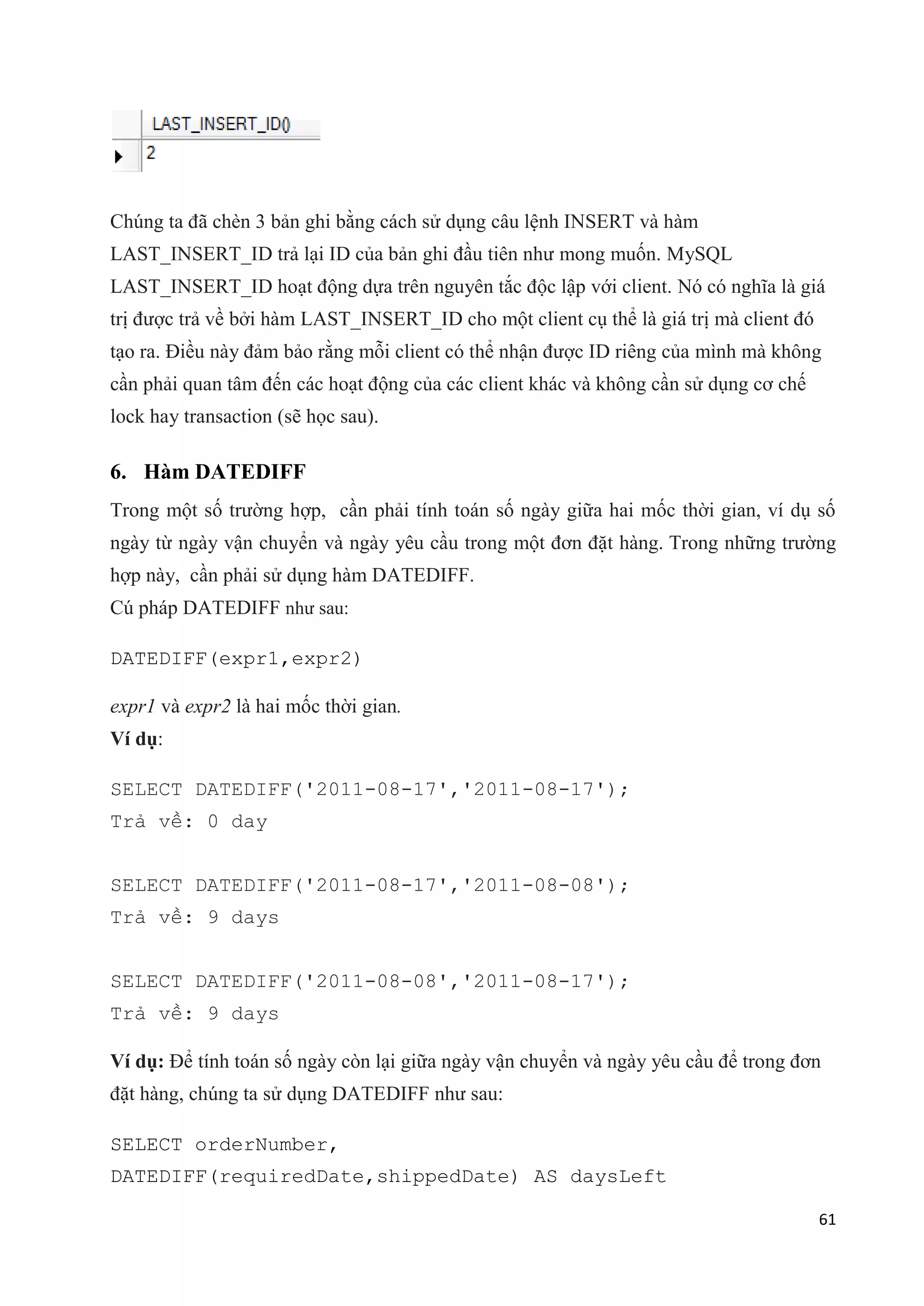 Chúng ta đã chèn 3 bản ghi bằng cách sử dụng câu lệnh INSERT và hàm
LAST_INSERT_ID trả lại ID của bản ghi đầu tiên như mong muốn. MySQL
LAST_INSERT_ID hoạt động dựa trên nguyên tắc độc lập với client. Nó có nghĩa là giá
trị được trả về bởi hàm LAST_INSERT_ID cho một client cụ thể là giá trị mà client đó
tạo ra. Điều này đảm bảo rằng mỗi client có thể nhận được ID riêng của mình mà không
cần phải quan tâm đến các hoạt động của các client khác và không cần sử dụng cơ chế
lock hay transaction (sẽ học sau).

6. Hàm DATEDIFF
Trong một số trường hợp, cần phải tính toán số ngày giữa hai mốc thời gian, ví dụ số
ngày từ ngày vận chuyển và ngày yêu cầu trong một đơn đặt hàng. Trong những trường
hợp này, cần phải sử dụng hàm DATEDIFF.
Cú pháp DATEDIFF như sau:
DATEDIFF(expr1,expr2)
expr1 và expr2 là hai mốc thời gian.
Ví dụ:
SELECT DATEDIFF('2011-08-17','2011-08-17');
Trả về: 0 day
SELECT DATEDIFF('2011-08-17','2011-08-08');
Trả về: 9 days
SELECT DATEDIFF('2011-08-08','2011-08-17');
Trả về: 9 days
Ví dụ: Để tính toán số ngày còn lại giữa ngày vận chuyển và ngày yêu cầu để trong đơn
đặt hàng, chúng ta sử dụng DATEDIFF như sau:
SELECT orderNumber,
DATEDIFF(requiredDate,shippedDate) AS daysLeft
61

 