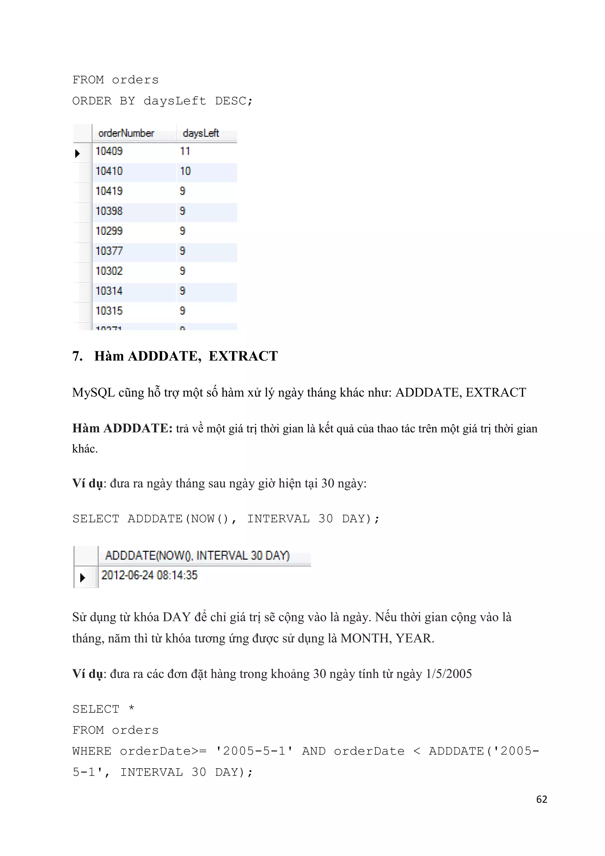 FROM orders
ORDER BY daysLeft DESC;

7. Hàm ADDDATE, EXTRACT
MySQL cũng hỗ trợ một số hàm xử lý ngày tháng khác như: ADDDATE, EXTRACT
Hàm ADDDATE: trả về một giá trị thời gian là kết quả của thao tác trên một giá trị thời gian
khác.

Ví dụ: đưa ra ngày tháng sau ngày giờ hiện tại 30 ngày:
SELECT ADDDATE(NOW(), INTERVAL 30 DAY);

Sử dụng từ khóa DAY để chỉ giá trị sẽ cộng vào là ngày. Nếu thời gian cộng vào là
tháng, năm thì từ khóa tương ứng được sử dụng là MONTH, YEAR.
Ví dụ: đưa ra các đơn đặt hàng trong khoảng 30 ngày tính từ ngày 1/5/2005
SELECT *
FROM orders
WHERE orderDate>= '2005-5-1' AND orderDate < ADDDATE('20055-1', INTERVAL 30 DAY);
62

 