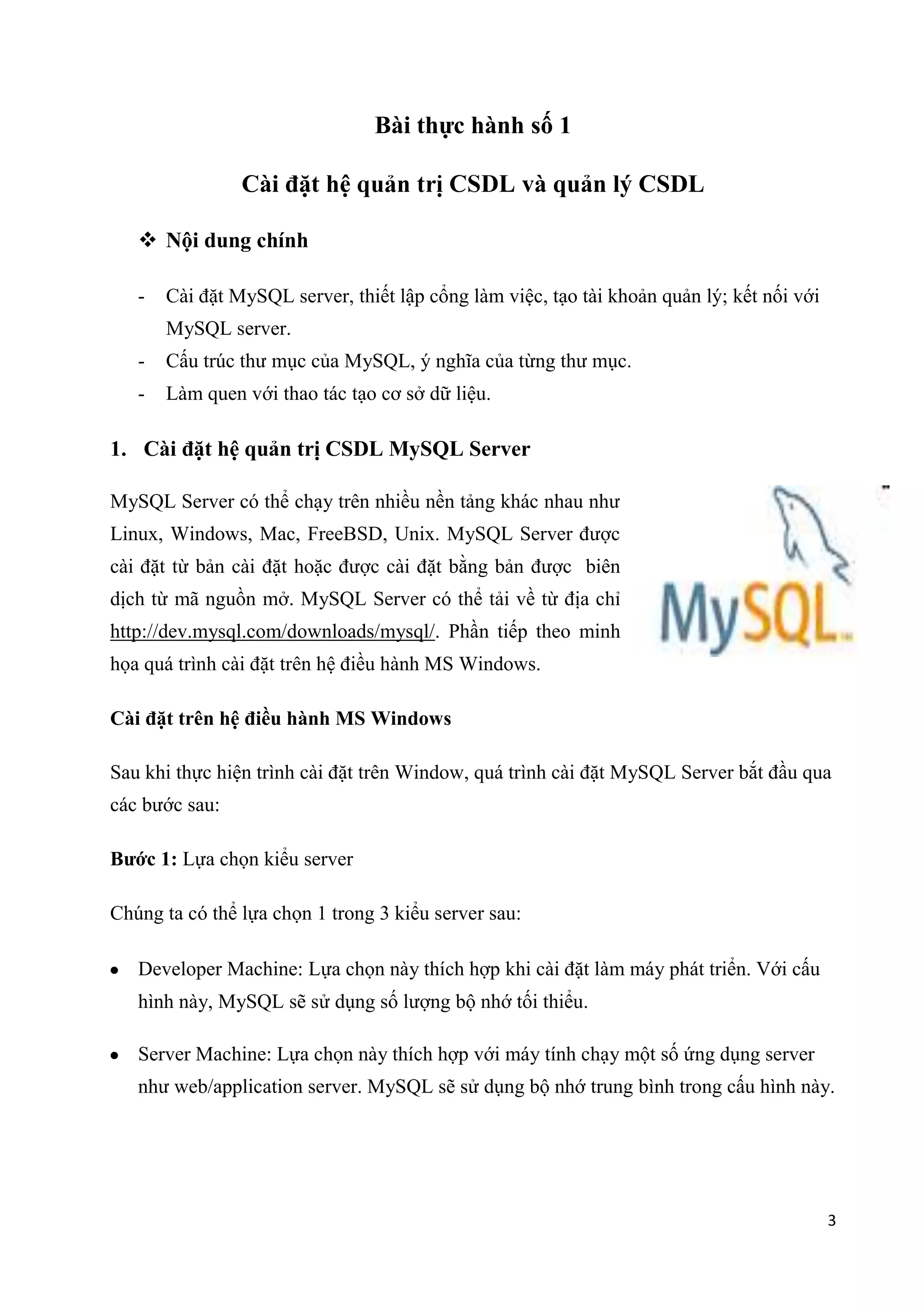 Bài thực hành số 1
Cài đặt

và quản lý CSDL

 Nội dung chính
-

Cài đặt MySQL server, thiết lập cổng làm việc, tạo tài khoản quản lý; kết nối với
MySQL server.

-

Cấu trúc thư mục của MySQL, ý nghĩa của từng thư mục.

-

Làm quen với thao tác tạo cơ sở dữ liệu.

1. Cài đặt hệ quản trị CSDL MySQL Server
MySQL Server có thể chạy trên nhiều nền tảng khác nhau như
Linux, Windows, Mac, FreeBSD, Unix. MySQL Server được
cài đặt từ bản cài đặt hoặc được cài đặt bằng bản được biên
dịch từ mã nguồn mở. MySQL Server có thể tải về từ địa chỉ
http://dev.mysql.com/downloads/mysql/. Phần tiếp theo minh
họa quá trình cài đặt trên hệ điều hành MS Windows.
Cài đặt trên hệ điều hành MS Windows
Sau khi thực hiện trình cài đặt trên Window, quá trình cài đặt MySQL Server bắt đầu qua
các bước sau:
Bước 1: Lựa chọn kiểu server
Chúng ta có thể lựa chọn 1 trong 3 kiểu server sau:
Developer Machine: Lựa chọn này thích hợp khi cài đặt làm máy phát triển. Với cấu
hình này, MySQL sẽ sử dụng số lượng bộ nhớ tối thiểu.
Server Machine: Lựa chọn này thích hợp với máy tính chạy một số ứng dụng server
như web/application server. MySQL sẽ sử dụng bộ nhớ trung bình trong cấu hình này.

3

 