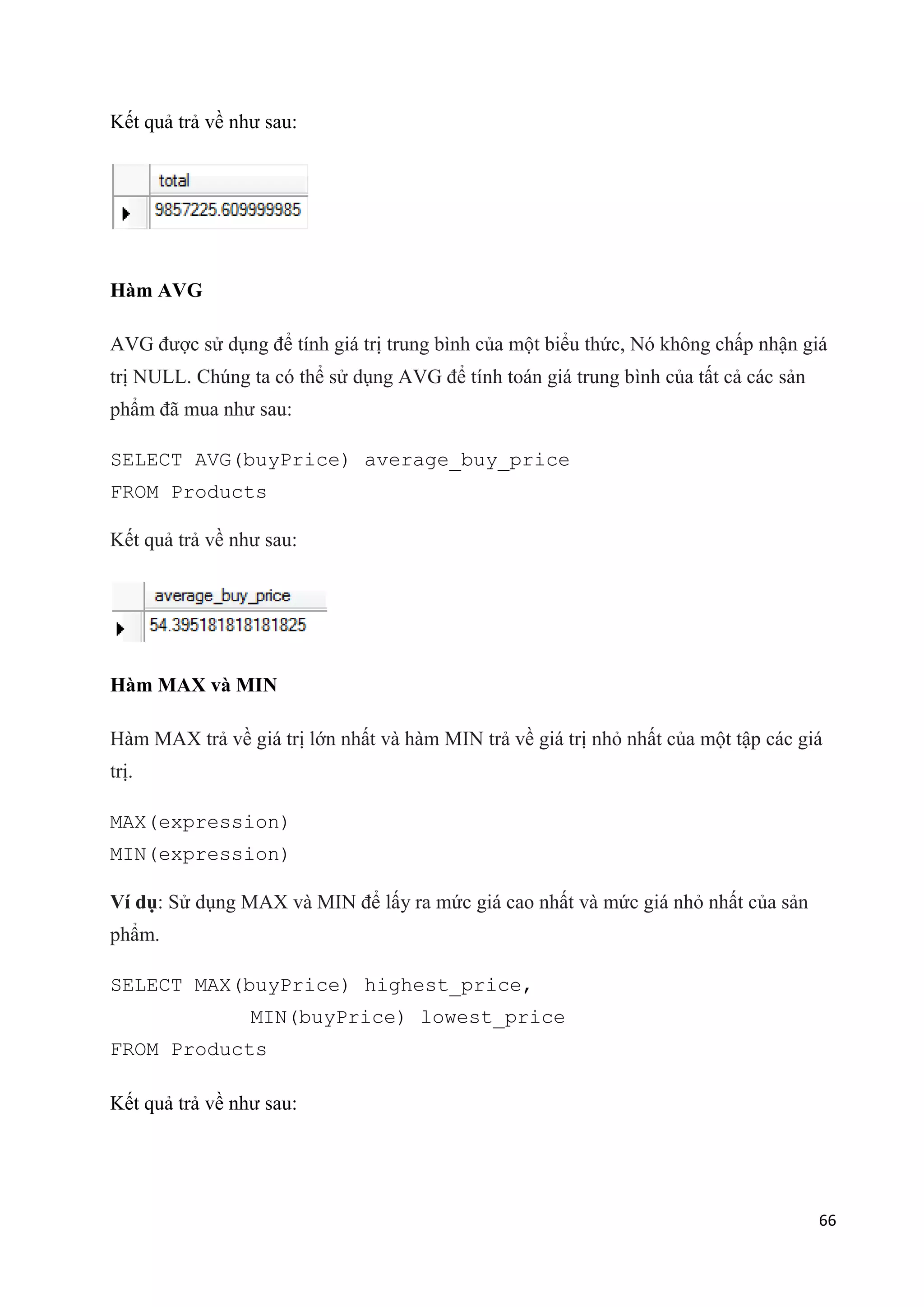 Kết quả trả về như sau:

Hàm AVG
AVG được sử dụng để tính giá trị trung bình của một biểu thức, Nó không chấp nhận giá
trị NULL. Chúng ta có thể sử dụng AVG để tính toán giá trung bình của tất cả các sản
phẩm đã mua như sau:
SELECT AVG(buyPrice) average_buy_price
FROM Products
Kết quả trả về như sau:

Hàm MAX và MIN
Hàm MAX trả về giá trị lớn nhất và hàm MIN trả về giá trị nhỏ nhất của một tập các giá
trị.
MAX(expression)
MIN(expression)
Ví dụ: Sử dụng MAX và MIN để lấy ra mức giá cao nhất và mức giá nhỏ nhất của sản
phẩm.
SELECT MAX(buyPrice) highest_price,
MIN(buyPrice) lowest_price
FROM Products
Kết quả trả về như sau:

66

 
