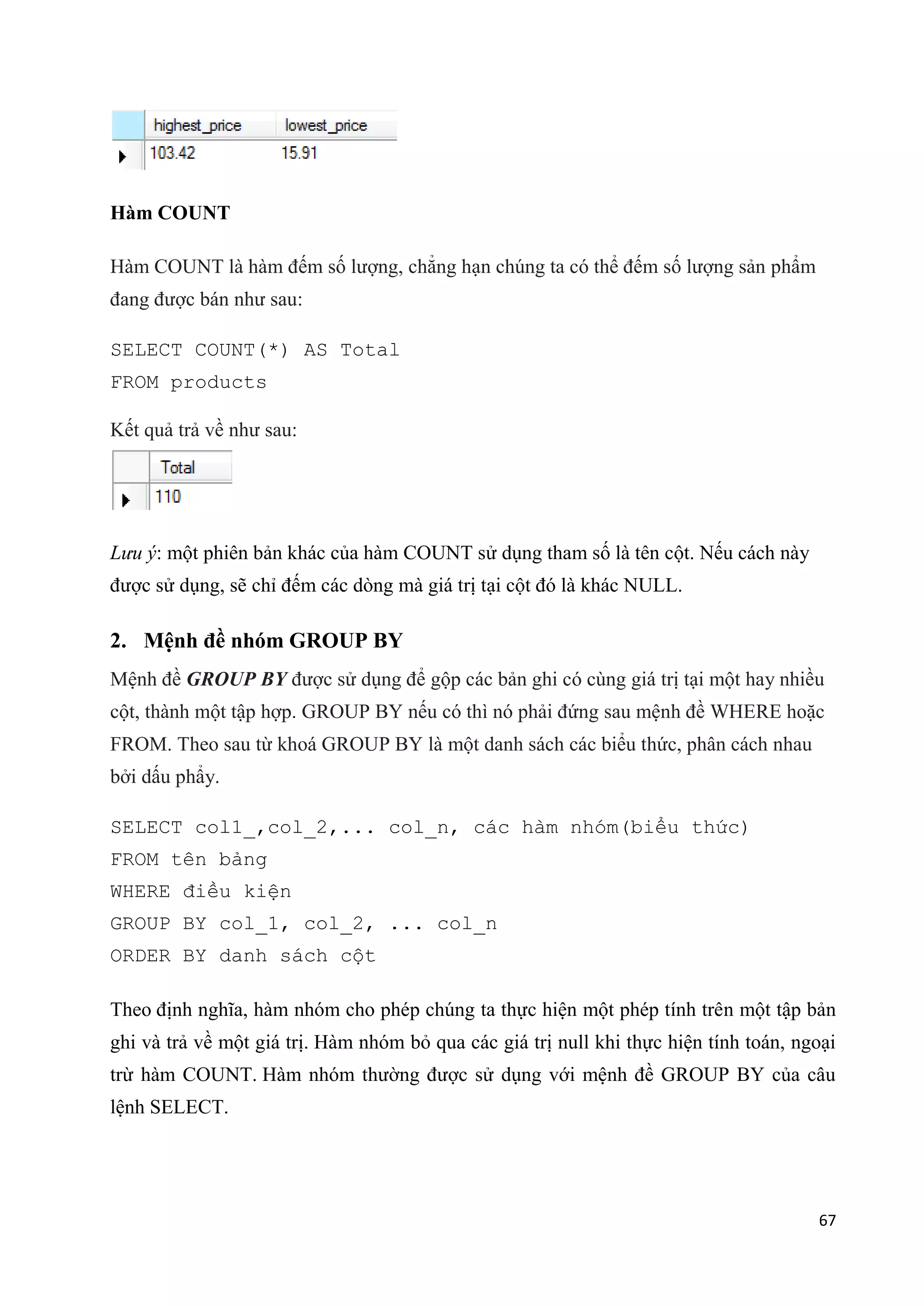 Hàm COUNT
Hàm COUNT là hàm đếm số lượng, chẳng hạn chúng ta có thể đếm số lượng sản phẩm
đang được bán như sau:
SELECT COUNT(*) AS Total
FROM products
Kết quả trả về như sau:

Lưu ý: một phiên bản khác của hàm COUNT sử dụng tham số là tên cột. Nếu cách này
được sử dụng, sẽ chỉ đếm các dòng mà giá trị tại cột đó là khác NULL.

2. Mệnh đề nhóm GROUP BY
Mệnh đề GROUP BY được sử dụng để gộp các bản ghi có cùng giá trị tại một hay nhiều
cột, thành một tập hợp. GROUP BY nếu có thì nó phải đứng sau mệnh đề WHERE hoặc
FROM. Theo sau từ khoá GROUP BY là một danh sách các biểu thức, phân cách nhau
bởi dấu phẩy.
SELECT col1_,col_2,... col_n, các hàm nhóm(biểu thức)
FROM tên bảng
WHERE điều kiện
GROUP BY col_1, col_2, ... col_n
ORDER BY danh sách cột
Theo định nghĩa, hàm nhóm cho phép chúng ta thực hiện một phép tính trên một tập bản
ghi và trả về một giá trị. Hàm nhóm bỏ qua các giá trị null khi thực hiện tính toán, ngoại
trừ hàm COUNT. Hàm nhóm thường được sử dụng với mệnh đề GROUP BY của câu
lệnh SELECT.

67

 